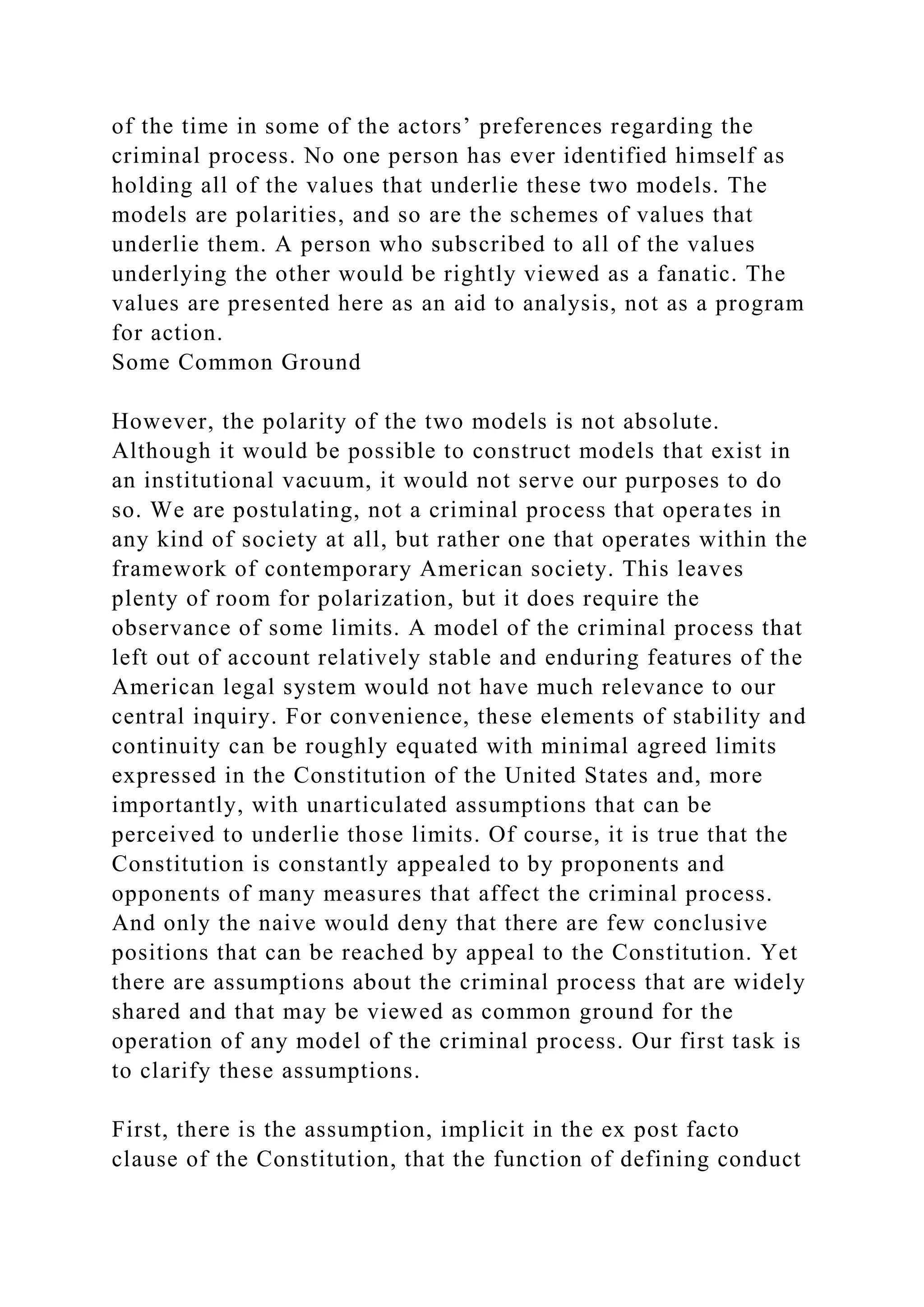 of the time in some of the actors’ preferences regarding the
criminal process. No one person has ever identified himself as
holding all of the values that underlie these two models. The
models are polarities, and so are the schemes of values that
underlie them. A person who subscribed to all of the values
underlying the other would be rightly viewed as a fanatic. The
values are presented here as an aid to analysis, not as a program
for action.
Some Common Ground
However, the polarity of the two models is not absolute.
Although it would be possible to construct models that exist in
an institutional vacuum, it would not serve our purposes to do
so. We are postulating, not a criminal process that operates in
any kind of society at all, but rather one that operates within the
framework of contemporary American society. This leaves
plenty of room for polarization, but it does require the
observance of some limits. A model of the criminal process that
left out of account relatively stable and enduring features of the
American legal system would not have much relevance to our
central inquiry. For convenience, these elements of stability and
continuity can be roughly equated with minimal agreed limits
expressed in the Constitution of the United States and, more
importantly, with unarticulated assumptions that can be
perceived to underlie those limits. Of course, it is true that the
Constitution is constantly appealed to by proponents and
opponents of many measures that affect the criminal process.
And only the naive would deny that there are few conclusive
positions that can be reached by appeal to the Constitution. Yet
there are assumptions about the criminal process that are widely
shared and that may be viewed as common ground for the
operation of any model of the criminal process. Our first task is
to clarify these assumptions.
First, there is the assumption, implicit in the ex post facto
clause of the Constitution, that the function of defining conduct
 