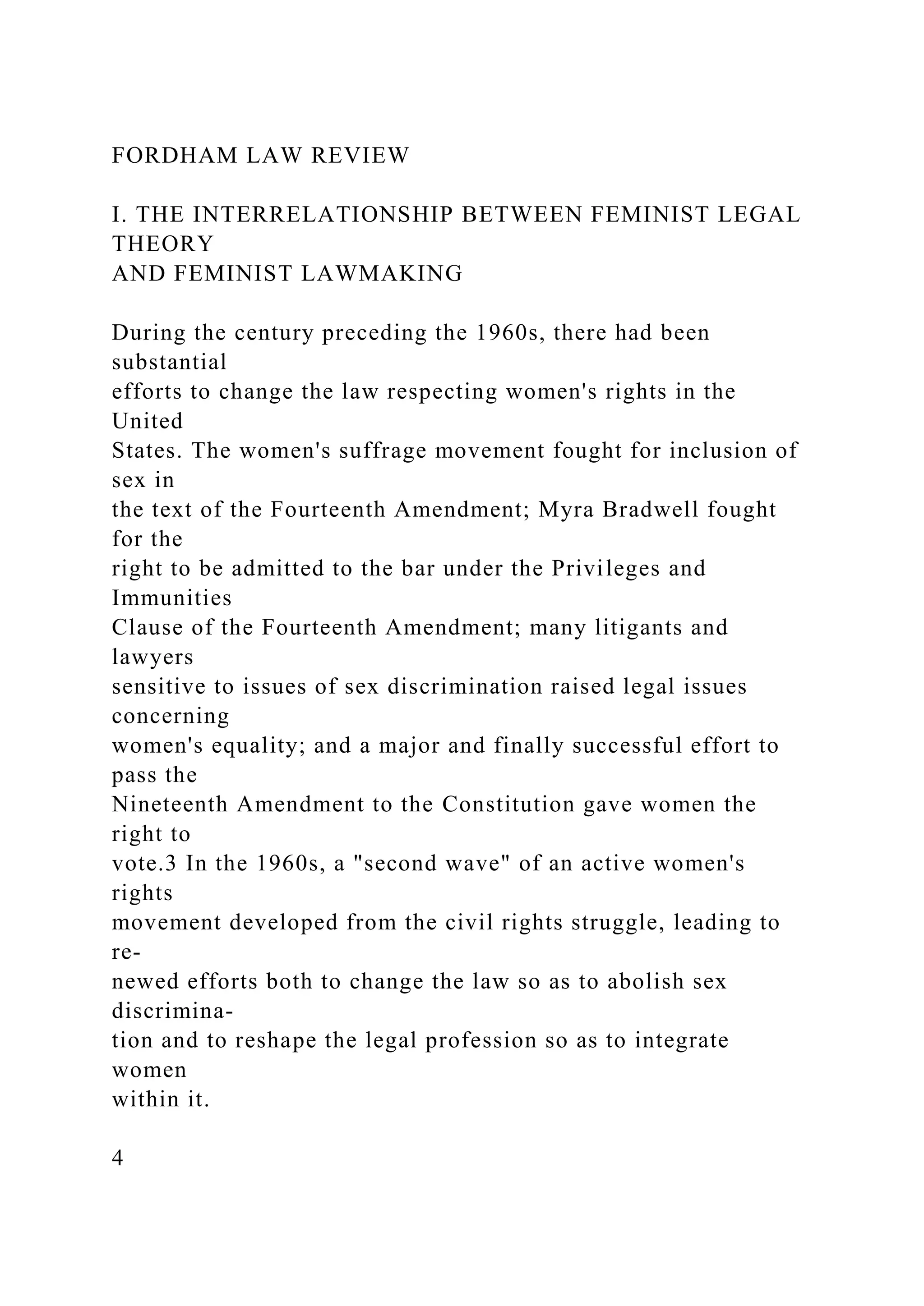 FORDHAM LAW REVIEW
I. THE INTERRELATIONSHIP BETWEEN FEMINIST LEGAL
THEORY
AND FEMINIST LAWMAKING
During the century preceding the 1960s, there had been
substantial
efforts to change the law respecting women's rights in the
United
States. The women's suffrage movement fought for inclusion of
sex in
the text of the Fourteenth Amendment; Myra Bradwell fought
for the
right to be admitted to the bar under the Privileges and
Immunities
Clause of the Fourteenth Amendment; many litigants and
lawyers
sensitive to issues of sex discrimination raised legal issues
concerning
women's equality; and a major and finally successful effort to
pass the
Nineteenth Amendment to the Constitution gave women the
right to
vote.3 In the 1960s, a "second wave" of an active women's
rights
movement developed from the civil rights struggle, leading to
re-
newed efforts both to change the law so as to abolish sex
discrimina-
tion and to reshape the legal profession so as to integrate
women
within it.
4
 