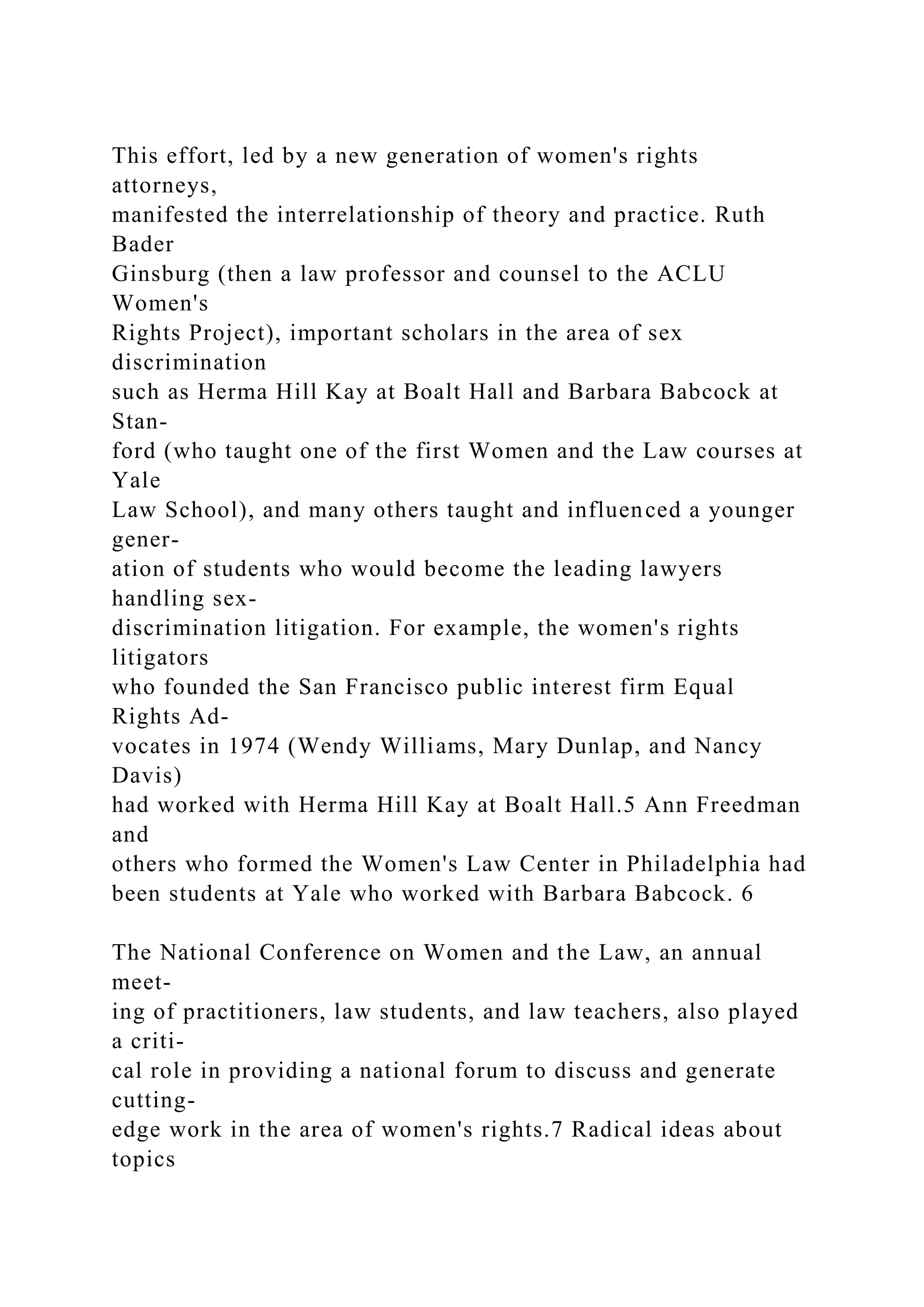 This effort, led by a new generation of women's rights
attorneys,
manifested the interrelationship of theory and practice. Ruth
Bader
Ginsburg (then a law professor and counsel to the ACLU
Women's
Rights Project), important scholars in the area of sex
discrimination
such as Herma Hill Kay at Boalt Hall and Barbara Babcock at
Stan-
ford (who taught one of the first Women and the Law courses at
Yale
Law School), and many others taught and influenced a younger
gener-
ation of students who would become the leading lawyers
handling sex-
discrimination litigation. For example, the women's rights
litigators
who founded the San Francisco public interest firm Equal
Rights Ad-
vocates in 1974 (Wendy Williams, Mary Dunlap, and Nancy
Davis)
had worked with Herma Hill Kay at Boalt Hall.5 Ann Freedman
and
others who formed the Women's Law Center in Philadelphia had
been students at Yale who worked with Barbara Babcock. 6
The National Conference on Women and the Law, an annual
meet-
ing of practitioners, law students, and law teachers, also played
a criti-
cal role in providing a national forum to discuss and generate
cutting-
edge work in the area of women's rights.7 Radical ideas about
topics
 