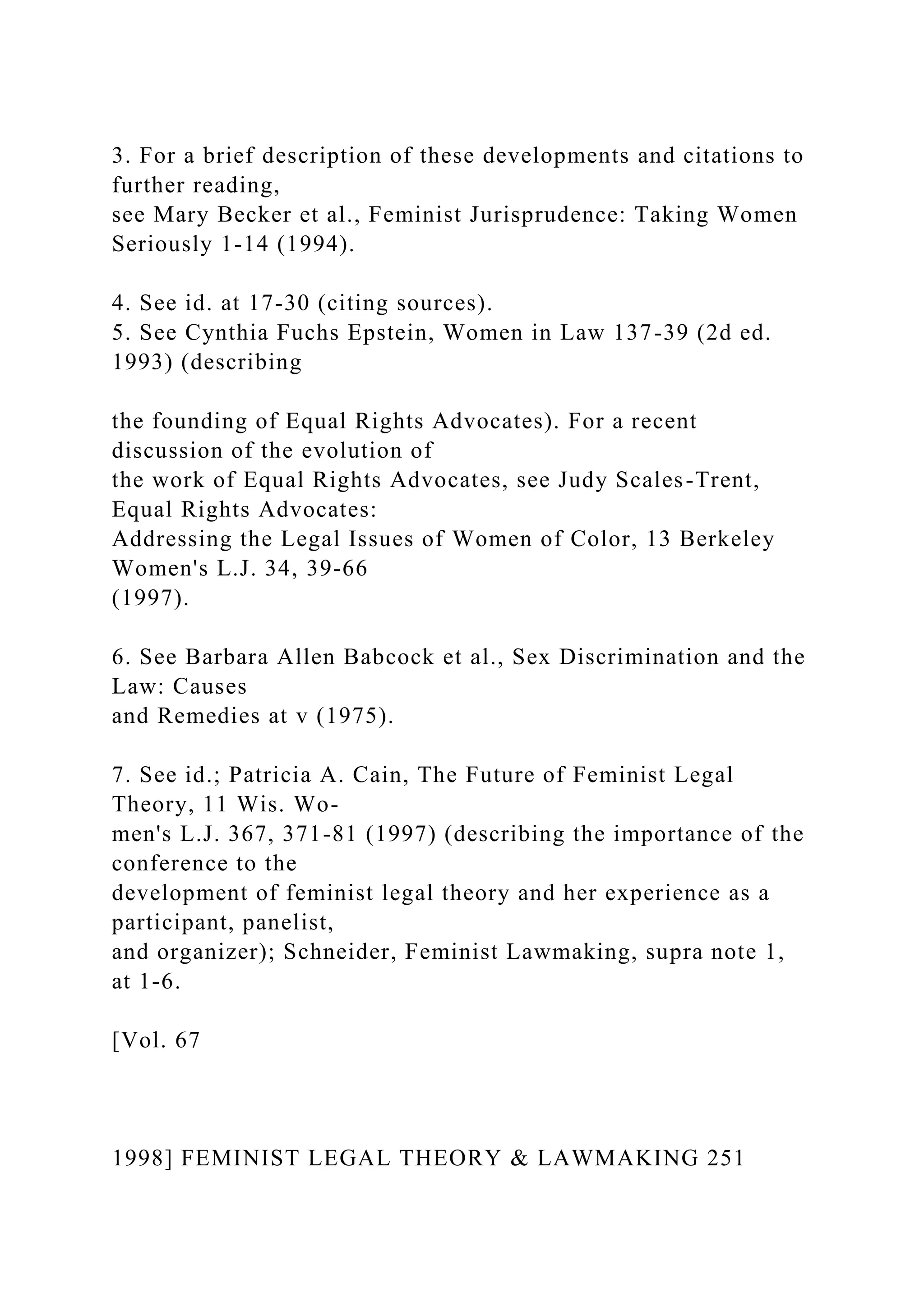 3. For a brief description of these developments and citations to
further reading,
see Mary Becker et al., Feminist Jurisprudence: Taking Women
Seriously 1-14 (1994).
4. See id. at 17-30 (citing sources).
5. See Cynthia Fuchs Epstein, Women in Law 137-39 (2d ed.
1993) (describing
the founding of Equal Rights Advocates). For a recent
discussion of the evolution of
the work of Equal Rights Advocates, see Judy Scales-Trent,
Equal Rights Advocates:
Addressing the Legal Issues of Women of Color, 13 Berkeley
Women's L.J. 34, 39-66
(1997).
6. See Barbara Allen Babcock et al., Sex Discrimination and the
Law: Causes
and Remedies at v (1975).
7. See id.; Patricia A. Cain, The Future of Feminist Legal
Theory, 11 Wis. Wo-
men's L.J. 367, 371-81 (1997) (describing the importance of the
conference to the
development of feminist legal theory and her experience as a
participant, panelist,
and organizer); Schneider, Feminist Lawmaking, supra note 1,
at 1-6.
[Vol. 67
1998] FEMINIST LEGAL THEORY & LAWMAKING 251
 