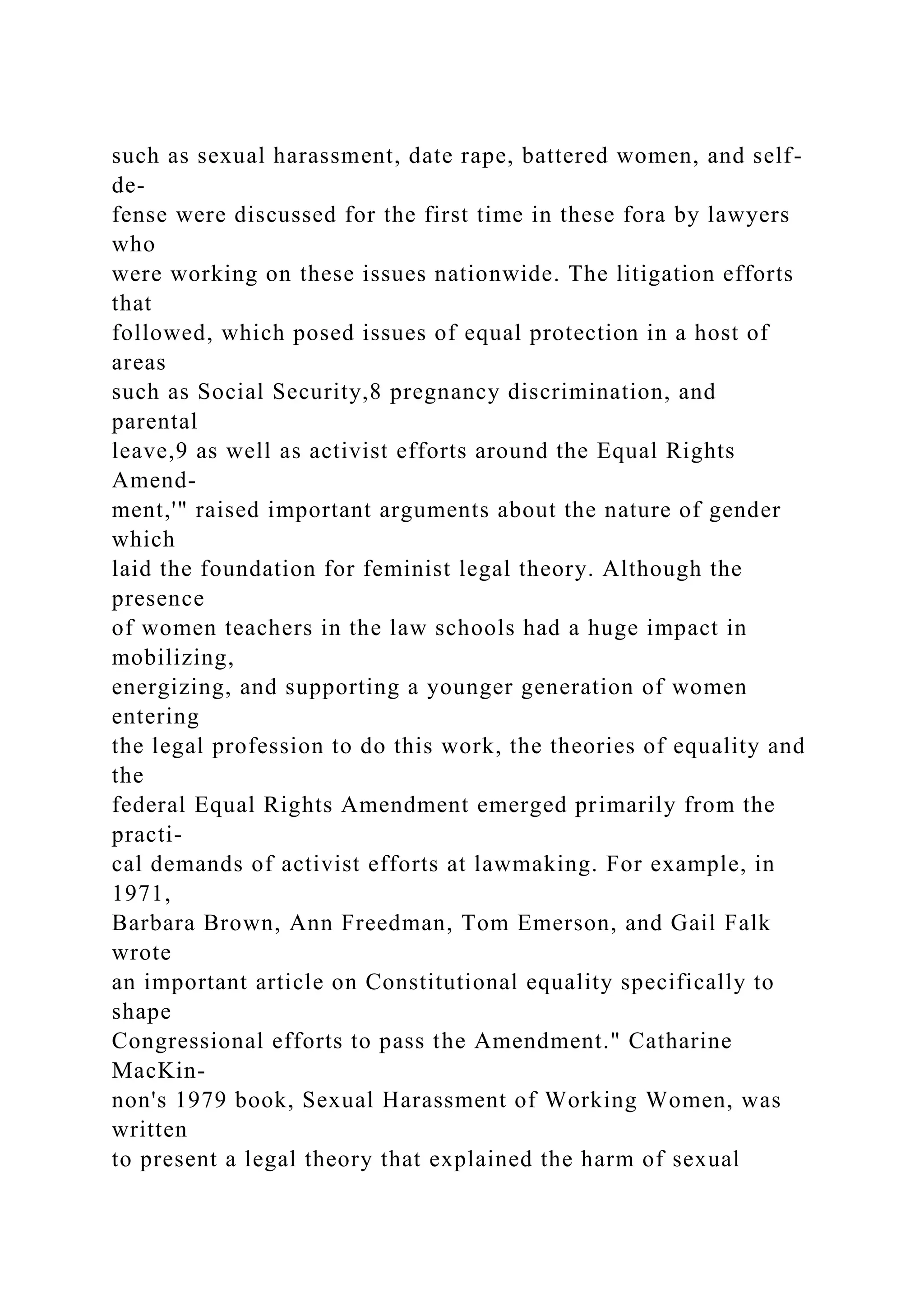 such as sexual harassment, date rape, battered women, and self-
de-
fense were discussed for the first time in these fora by lawyers
who
were working on these issues nationwide. The litigation efforts
that
followed, which posed issues of equal protection in a host of
areas
such as Social Security,8 pregnancy discrimination, and
parental
leave,9 as well as activist efforts around the Equal Rights
Amend-
ment,'" raised important arguments about the nature of gender
which
laid the foundation for feminist legal theory. Although the
presence
of women teachers in the law schools had a huge impact in
mobilizing,
energizing, and supporting a younger generation of women
entering
the legal profession to do this work, the theories of equality and
the
federal Equal Rights Amendment emerged primarily from the
practi-
cal demands of activist efforts at lawmaking. For example, in
1971,
Barbara Brown, Ann Freedman, Tom Emerson, and Gail Falk
wrote
an important article on Constitutional equality specifically to
shape
Congressional efforts to pass the Amendment." Catharine
MacKin-
non's 1979 book, Sexual Harassment of Working Women, was
written
to present a legal theory that explained the harm of sexual
 