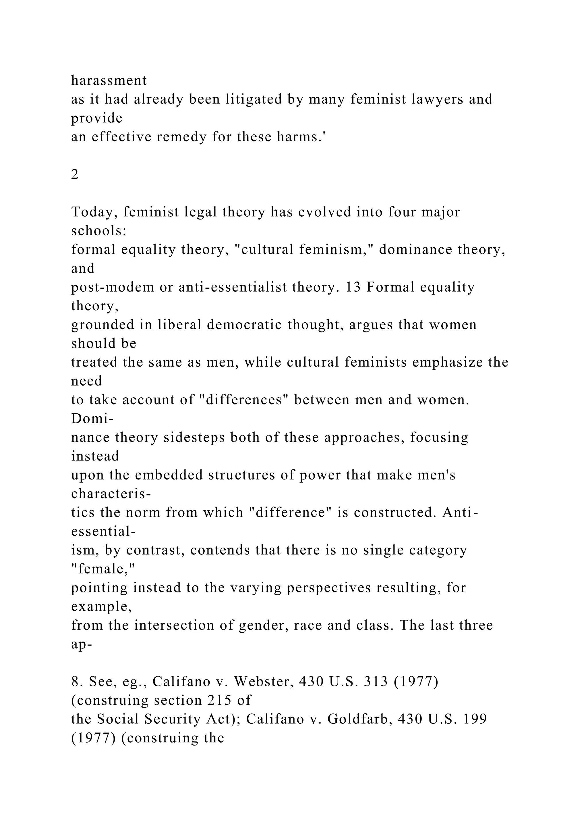 harassment
as it had already been litigated by many feminist lawyers and
provide
an effective remedy for these harms.'
2
Today, feminist legal theory has evolved into four major
schools:
formal equality theory, "cultural feminism," dominance theory,
and
post-modem or anti-essentialist theory. 13 Formal equality
theory,
grounded in liberal democratic thought, argues that women
should be
treated the same as men, while cultural feminists emphasize the
need
to take account of "differences" between men and women.
Domi-
nance theory sidesteps both of these approaches, focusing
instead
upon the embedded structures of power that make men's
characteris-
tics the norm from which "difference" is constructed. Anti-
essential-
ism, by contrast, contends that there is no single category
"female,"
pointing instead to the varying perspectives resulting, for
example,
from the intersection of gender, race and class. The last three
ap-
8. See, eg., Califano v. Webster, 430 U.S. 313 (1977)
(construing section 215 of
the Social Security Act); Califano v. Goldfarb, 430 U.S. 199
(1977) (construing the
 