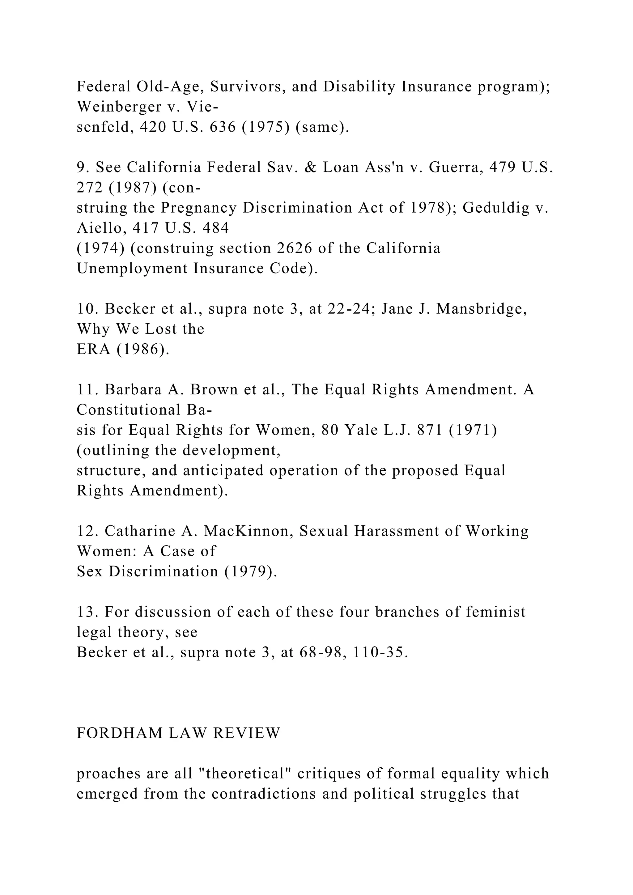 Federal Old-Age, Survivors, and Disability Insurance program);
Weinberger v. Vie-
senfeld, 420 U.S. 636 (1975) (same).
9. See California Federal Sav. & Loan Ass'n v. Guerra, 479 U.S.
272 (1987) (con-
struing the Pregnancy Discrimination Act of 1978); Geduldig v.
Aiello, 417 U.S. 484
(1974) (construing section 2626 of the California
Unemployment Insurance Code).
10. Becker et al., supra note 3, at 22-24; Jane J. Mansbridge,
Why We Lost the
ERA (1986).
11. Barbara A. Brown et al., The Equal Rights Amendment. A
Constitutional Ba-
sis for Equal Rights for Women, 80 Yale L.J. 871 (1971)
(outlining the development,
structure, and anticipated operation of the proposed Equal
Rights Amendment).
12. Catharine A. MacKinnon, Sexual Harassment of Working
Women: A Case of
Sex Discrimination (1979).
13. For discussion of each of these four branches of feminist
legal theory, see
Becker et al., supra note 3, at 68-98, 110-35.
FORDHAM LAW REVIEW
proaches are all "theoretical" critiques of formal equality which
emerged from the contradictions and political struggles that
 