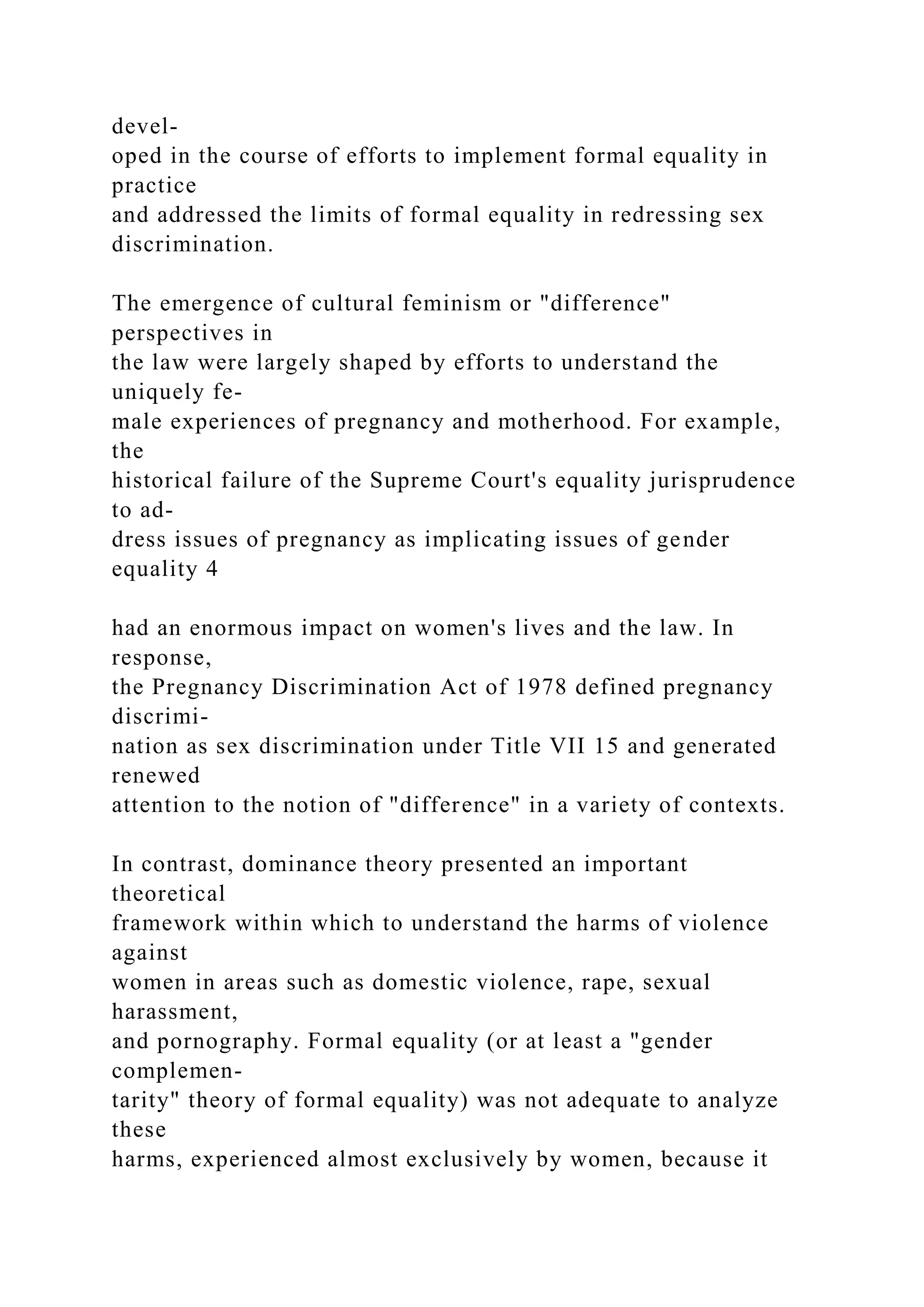 devel-
oped in the course of efforts to implement formal equality in
practice
and addressed the limits of formal equality in redressing sex
discrimination.
The emergence of cultural feminism or "difference"
perspectives in
the law were largely shaped by efforts to understand the
uniquely fe-
male experiences of pregnancy and motherhood. For example,
the
historical failure of the Supreme Court's equality jurisprudence
to ad-
dress issues of pregnancy as implicating issues of gender
equality 4
had an enormous impact on women's lives and the law. In
response,
the Pregnancy Discrimination Act of 1978 defined pregnancy
discrimi-
nation as sex discrimination under Title VII 15 and generated
renewed
attention to the notion of "difference" in a variety of contexts.
In contrast, dominance theory presented an important
theoretical
framework within which to understand the harms of violence
against
women in areas such as domestic violence, rape, sexual
harassment,
and pornography. Formal equality (or at least a "gender
complemen-
tarity" theory of formal equality) was not adequate to analyze
these
harms, experienced almost exclusively by women, because it
 