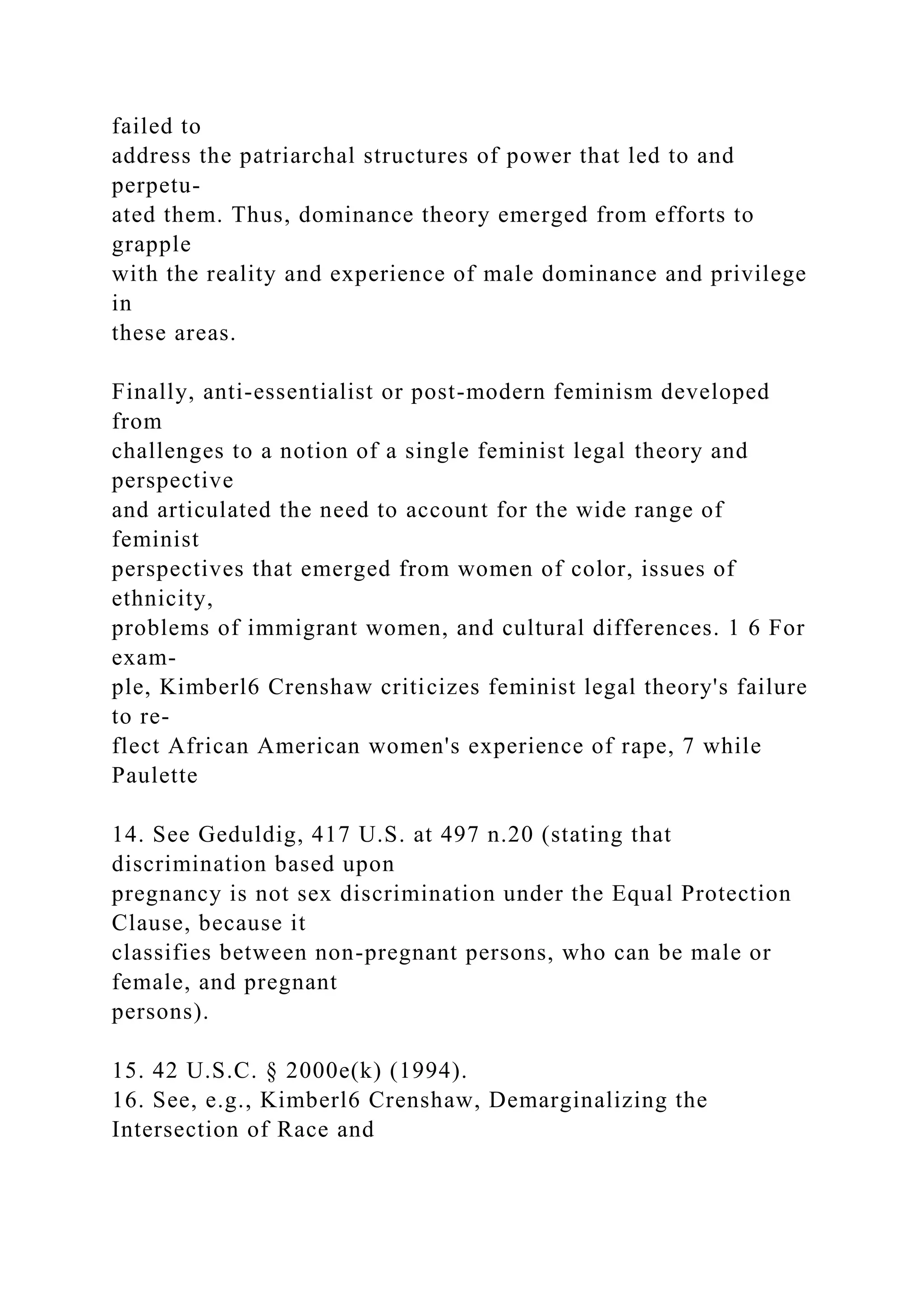 failed to
address the patriarchal structures of power that led to and
perpetu-
ated them. Thus, dominance theory emerged from efforts to
grapple
with the reality and experience of male dominance and privilege
in
these areas.
Finally, anti-essentialist or post-modern feminism developed
from
challenges to a notion of a single feminist legal theory and
perspective
and articulated the need to account for the wide range of
feminist
perspectives that emerged from women of color, issues of
ethnicity,
problems of immigrant women, and cultural differences. 1 6 For
exam-
ple, Kimberl6 Crenshaw criticizes feminist legal theory's failure
to re-
flect African American women's experience of rape, 7 while
Paulette
14. See Geduldig, 417 U.S. at 497 n.20 (stating that
discrimination based upon
pregnancy is not sex discrimination under the Equal Protection
Clause, because it
classifies between non-pregnant persons, who can be male or
female, and pregnant
persons).
15. 42 U.S.C. § 2000e(k) (1994).
16. See, e.g., Kimberl6 Crenshaw, Demarginalizing the
Intersection of Race and
 