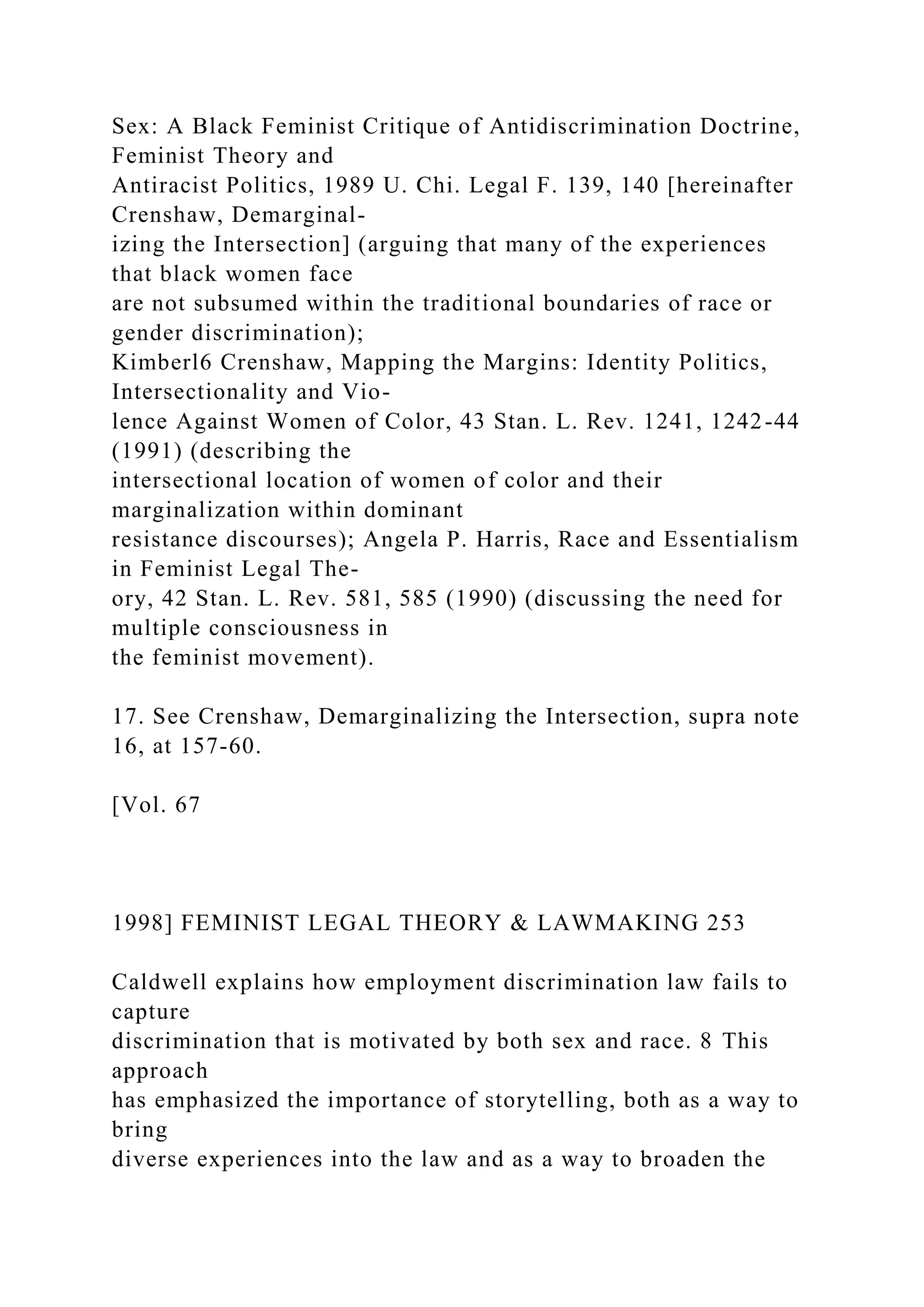Sex: A Black Feminist Critique of Antidiscrimination Doctrine,
Feminist Theory and
Antiracist Politics, 1989 U. Chi. Legal F. 139, 140 [hereinafter
Crenshaw, Demarginal-
izing the Intersection] (arguing that many of the experiences
that black women face
are not subsumed within the traditional boundaries of race or
gender discrimination);
Kimberl6 Crenshaw, Mapping the Margins: Identity Politics,
Intersectionality and Vio-
lence Against Women of Color, 43 Stan. L. Rev. 1241, 1242-44
(1991) (describing the
intersectional location of women of color and their
marginalization within dominant
resistance discourses); Angela P. Harris, Race and Essentialism
in Feminist Legal The-
ory, 42 Stan. L. Rev. 581, 585 (1990) (discussing the need for
multiple consciousness in
the feminist movement).
17. See Crenshaw, Demarginalizing the Intersection, supra note
16, at 157-60.
[Vol. 67
1998] FEMINIST LEGAL THEORY & LAWMAKING 253
Caldwell explains how employment discrimination law fails to
capture
discrimination that is motivated by both sex and race. 8 This
approach
has emphasized the importance of storytelling, both as a way to
bring
diverse experiences into the law and as a way to broaden the
 