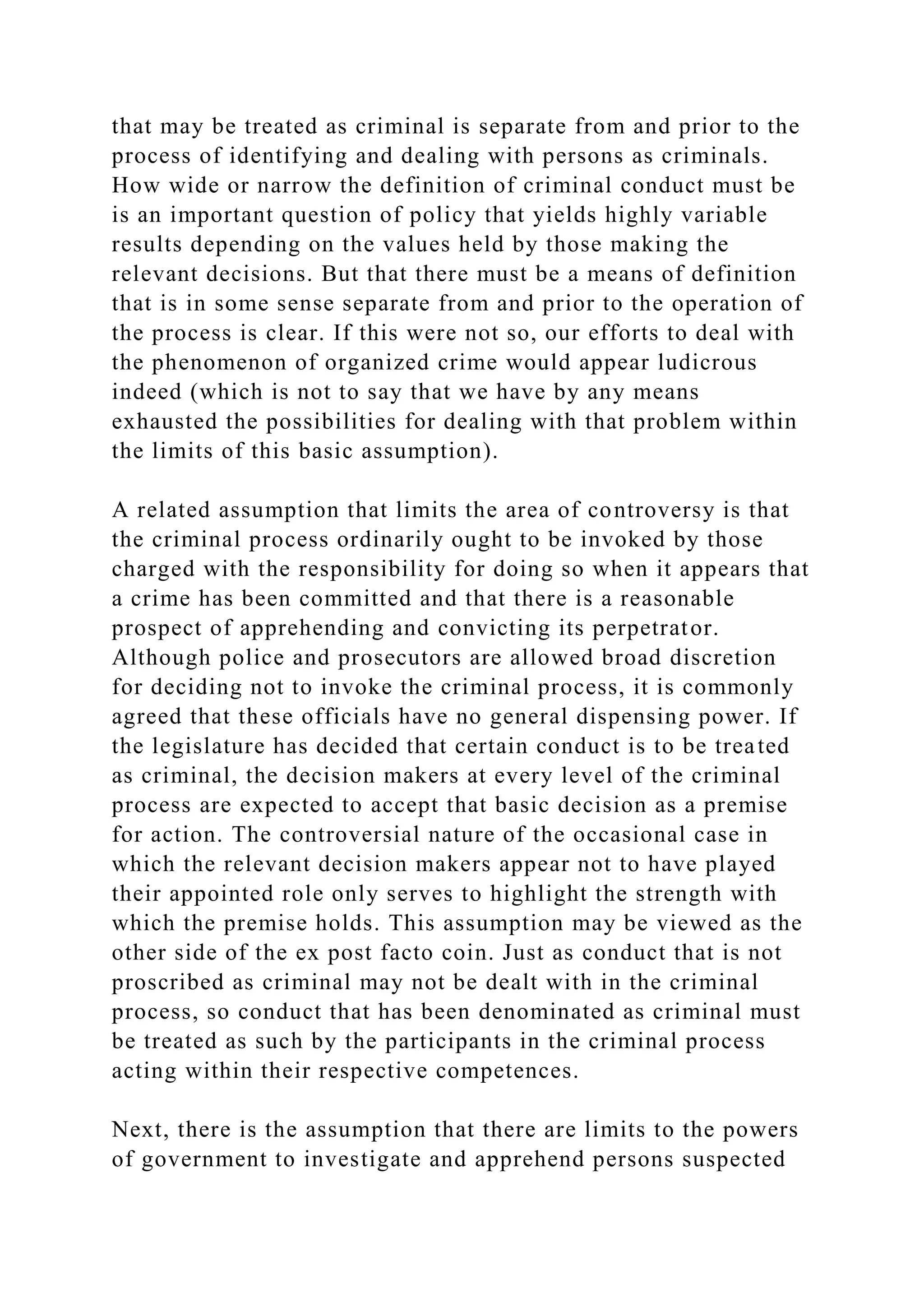 that may be treated as criminal is separate from and prior to the
process of identifying and dealing with persons as criminals.
How wide or narrow the definition of criminal conduct must be
is an important question of policy that yields highly variable
results depending on the values held by those making the
relevant decisions. But that there must be a means of definition
that is in some sense separate from and prior to the operation of
the process is clear. If this were not so, our efforts to deal with
the phenomenon of organized crime would appear ludicrous
indeed (which is not to say that we have by any means
exhausted the possibilities for dealing with that problem within
the limits of this basic assumption).
A related assumption that limits the area of controversy is that
the criminal process ordinarily ought to be invoked by those
charged with the responsibility for doing so when it appears that
a crime has been committed and that there is a reasonable
prospect of apprehending and convicting its perpetrator.
Although police and prosecutors are allowed broad discretion
for deciding not to invoke the criminal process, it is commonly
agreed that these officials have no general dispensing power. If
the legislature has decided that certain conduct is to be treated
as criminal, the decision makers at every level of the criminal
process are expected to accept that basic decision as a premise
for action. The controversial nature of the occasional case in
which the relevant decision makers appear not to have played
their appointed role only serves to highlight the strength with
which the premise holds. This assumption may be viewed as the
other side of the ex post facto coin. Just as conduct that is not
proscribed as criminal may not be dealt with in the criminal
process, so conduct that has been denominated as criminal must
be treated as such by the participants in the criminal process
acting within their respective competences.
Next, there is the assumption that there are limits to the powers
of government to investigate and apprehend persons suspected
 