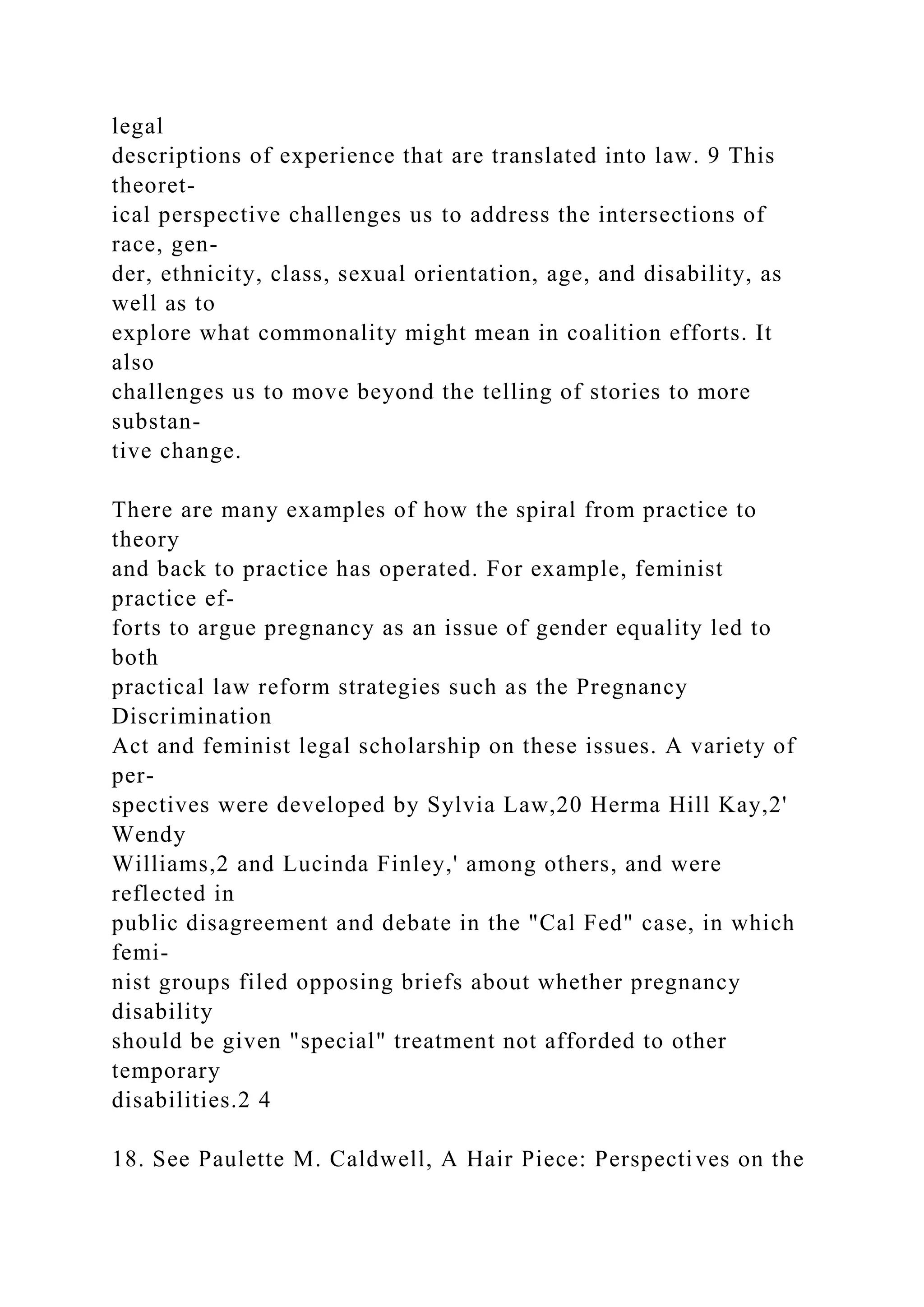 legal
descriptions of experience that are translated into law. 9 This
theoret-
ical perspective challenges us to address the intersections of
race, gen-
der, ethnicity, class, sexual orientation, age, and disability, as
well as to
explore what commonality might mean in coalition efforts. It
also
challenges us to move beyond the telling of stories to more
substan-
tive change.
There are many examples of how the spiral from practice to
theory
and back to practice has operated. For example, feminist
practice ef-
forts to argue pregnancy as an issue of gender equality led to
both
practical law reform strategies such as the Pregnancy
Discrimination
Act and feminist legal scholarship on these issues. A variety of
per-
spectives were developed by Sylvia Law,20 Herma Hill Kay,2'
Wendy
Williams,2 and Lucinda Finley,' among others, and were
reflected in
public disagreement and debate in the "Cal Fed" case, in which
femi-
nist groups filed opposing briefs about whether pregnancy
disability
should be given "special" treatment not afforded to other
temporary
disabilities.2 4
18. See Paulette M. Caldwell, A Hair Piece: Perspectives on the
 