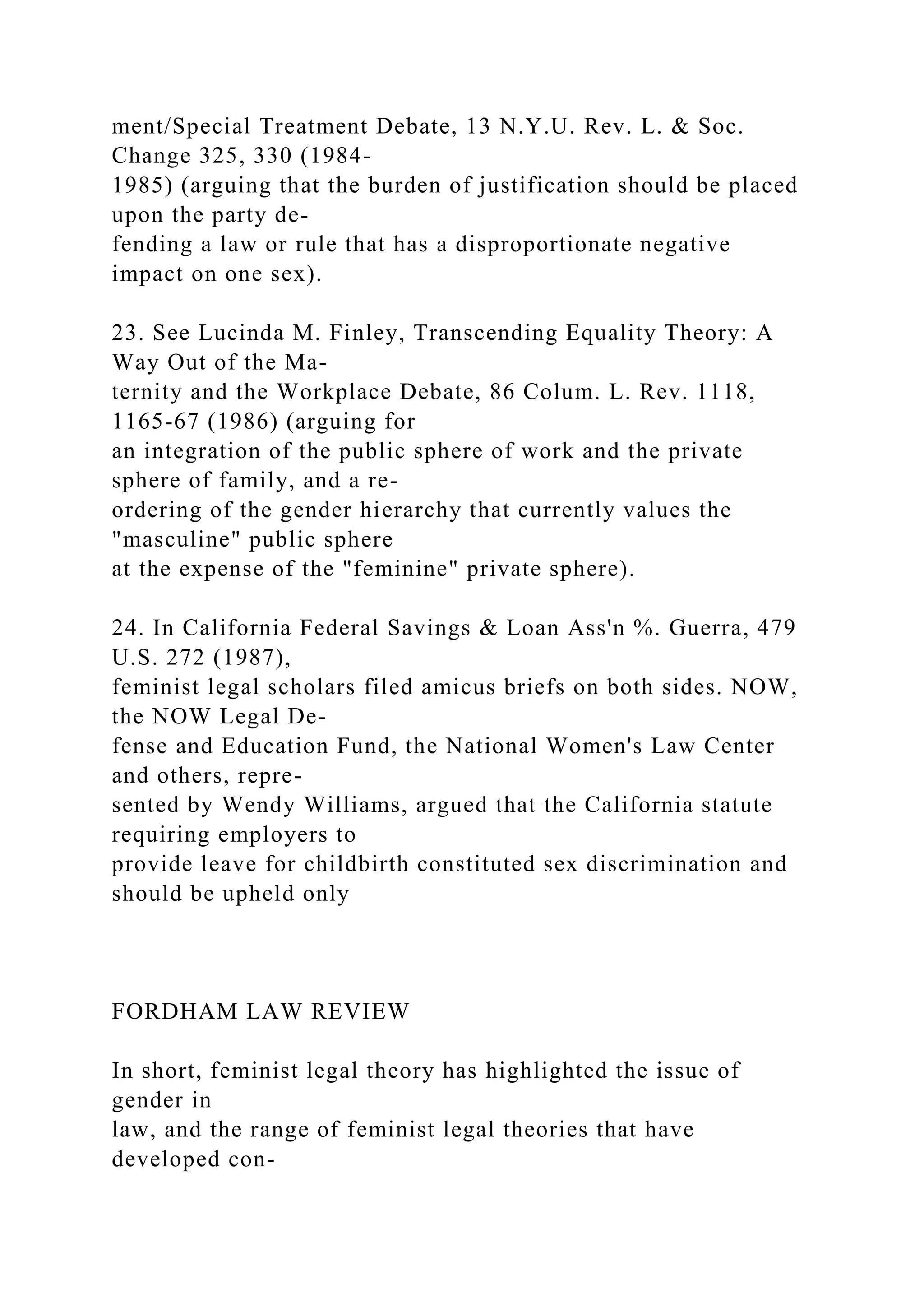 ment/Special Treatment Debate, 13 N.Y.U. Rev. L. & Soc.
Change 325, 330 (1984-
1985) (arguing that the burden of justification should be placed
upon the party de-
fending a law or rule that has a disproportionate negative
impact on one sex).
23. See Lucinda M. Finley, Transcending Equality Theory: A
Way Out of the Ma-
ternity and the Workplace Debate, 86 Colum. L. Rev. 1118,
1165-67 (1986) (arguing for
an integration of the public sphere of work and the private
sphere of family, and a re-
ordering of the gender hierarchy that currently values the
"masculine" public sphere
at the expense of the "feminine" private sphere).
24. In California Federal Savings & Loan Ass'n %. Guerra, 479
U.S. 272 (1987),
feminist legal scholars filed amicus briefs on both sides. NOW,
the NOW Legal De-
fense and Education Fund, the National Women's Law Center
and others, repre-
sented by Wendy Williams, argued that the California statute
requiring employers to
provide leave for childbirth constituted sex discrimination and
should be upheld only
FORDHAM LAW REVIEW
In short, feminist legal theory has highlighted the issue of
gender in
law, and the range of feminist legal theories that have
developed con-
 