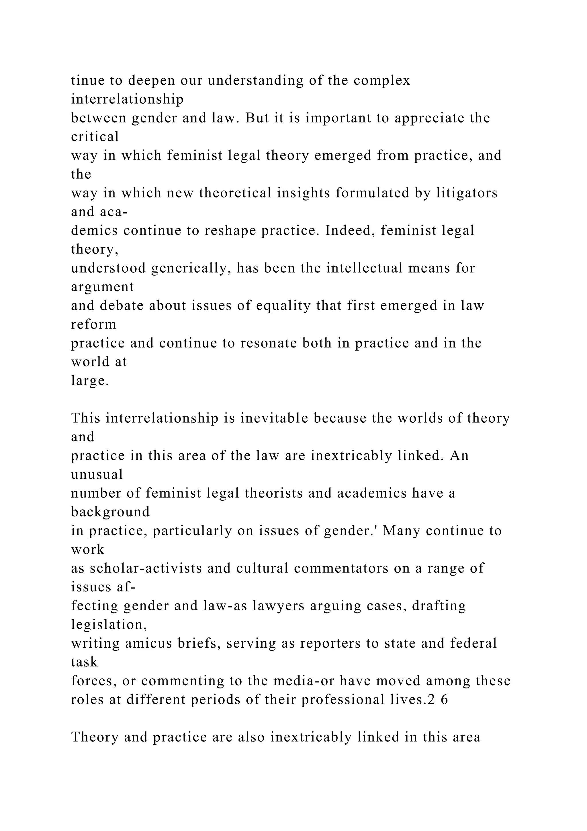 tinue to deepen our understanding of the complex
interrelationship
between gender and law. But it is important to appreciate the
critical
way in which feminist legal theory emerged from practice, and
the
way in which new theoretical insights formulated by litigators
and aca-
demics continue to reshape practice. Indeed, feminist legal
theory,
understood generically, has been the intellectual means for
argument
and debate about issues of equality that first emerged in law
reform
practice and continue to resonate both in practice and in the
world at
large.
This interrelationship is inevitable because the worlds of theory
and
practice in this area of the law are inextricably linked. An
unusual
number of feminist legal theorists and academics have a
background
in practice, particularly on issues of gender.' Many continue to
work
as scholar-activists and cultural commentators on a range of
issues af-
fecting gender and law-as lawyers arguing cases, drafting
legislation,
writing amicus briefs, serving as reporters to state and federal
task
forces, or commenting to the media-or have moved among these
roles at different periods of their professional lives.2 6
Theory and practice are also inextricably linked in this area
 
