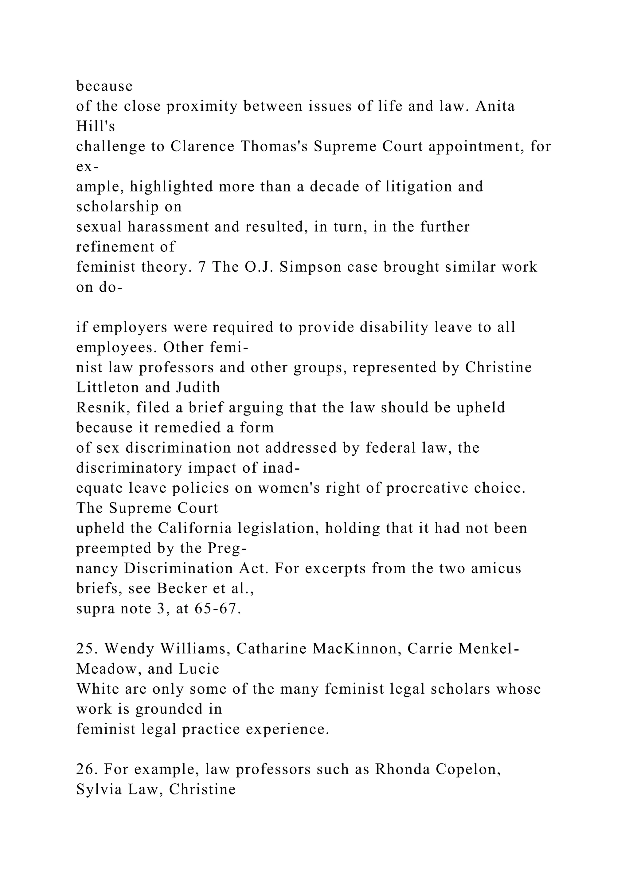 because
of the close proximity between issues of life and law. Anita
Hill's
challenge to Clarence Thomas's Supreme Court appointment, for
ex-
ample, highlighted more than a decade of litigation and
scholarship on
sexual harassment and resulted, in turn, in the further
refinement of
feminist theory. 7 The O.J. Simpson case brought similar work
on do-
if employers were required to provide disability leave to all
employees. Other femi-
nist law professors and other groups, represented by Christine
Littleton and Judith
Resnik, filed a brief arguing that the law should be upheld
because it remedied a form
of sex discrimination not addressed by federal law, the
discriminatory impact of inad-
equate leave policies on women's right of procreative choice.
The Supreme Court
upheld the California legislation, holding that it had not been
preempted by the Preg-
nancy Discrimination Act. For excerpts from the two amicus
briefs, see Becker et al.,
supra note 3, at 65-67.
25. Wendy Williams, Catharine MacKinnon, Carrie Menkel-
Meadow, and Lucie
White are only some of the many feminist legal scholars whose
work is grounded in
feminist legal practice experience.
26. For example, law professors such as Rhonda Copelon,
Sylvia Law, Christine
 