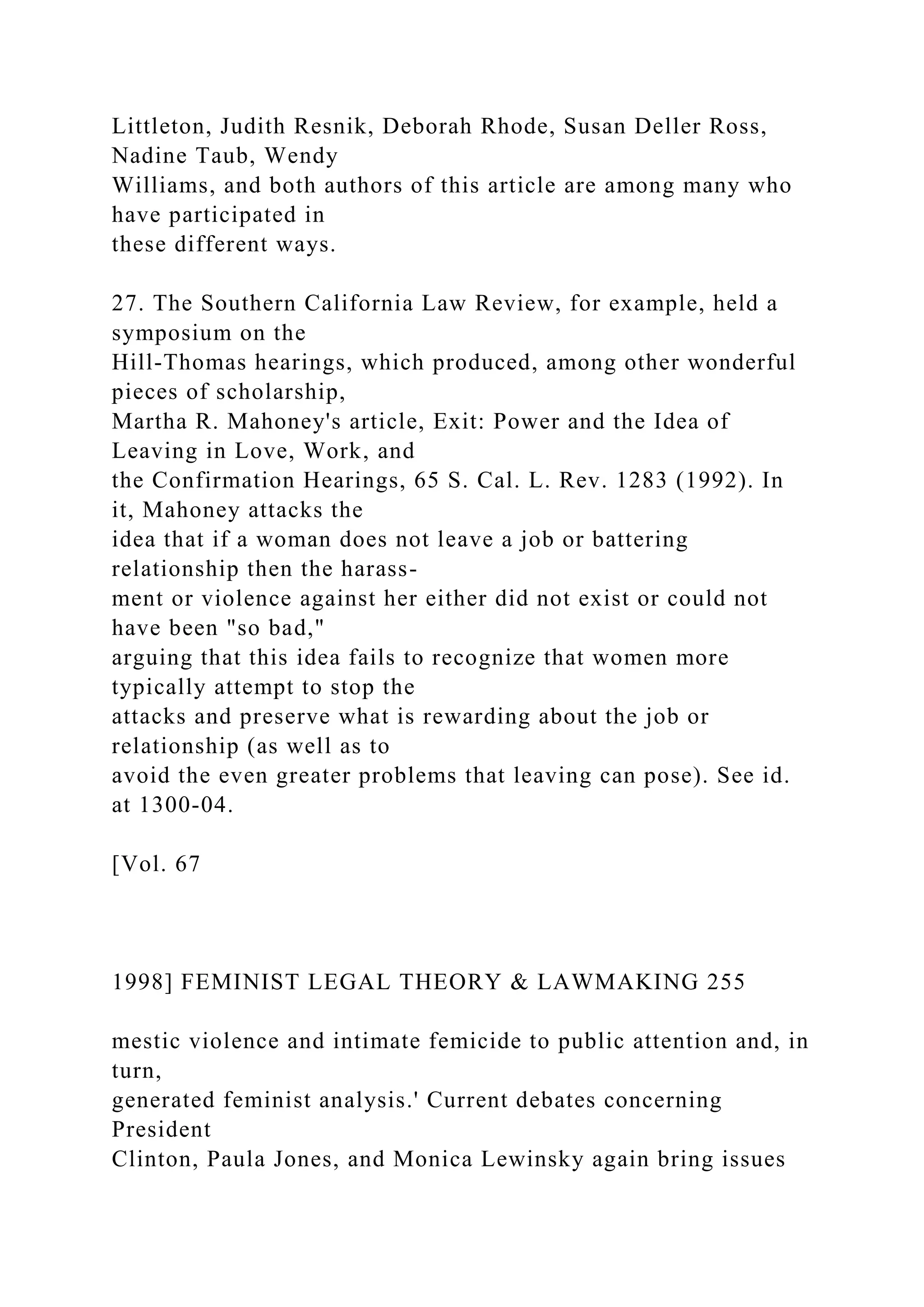 Littleton, Judith Resnik, Deborah Rhode, Susan Deller Ross,
Nadine Taub, Wendy
Williams, and both authors of this article are among many who
have participated in
these different ways.
27. The Southern California Law Review, for example, held a
symposium on the
Hill-Thomas hearings, which produced, among other wonderful
pieces of scholarship,
Martha R. Mahoney's article, Exit: Power and the Idea of
Leaving in Love, Work, and
the Confirmation Hearings, 65 S. Cal. L. Rev. 1283 (1992). In
it, Mahoney attacks the
idea that if a woman does not leave a job or battering
relationship then the harass-
ment or violence against her either did not exist or could not
have been "so bad,"
arguing that this idea fails to recognize that women more
typically attempt to stop the
attacks and preserve what is rewarding about the job or
relationship (as well as to
avoid the even greater problems that leaving can pose). See id.
at 1300-04.
[Vol. 67
1998] FEMINIST LEGAL THEORY & LAWMAKING 255
mestic violence and intimate femicide to public attention and, in
turn,
generated feminist analysis.' Current debates concerning
President
Clinton, Paula Jones, and Monica Lewinsky again bring issues
 