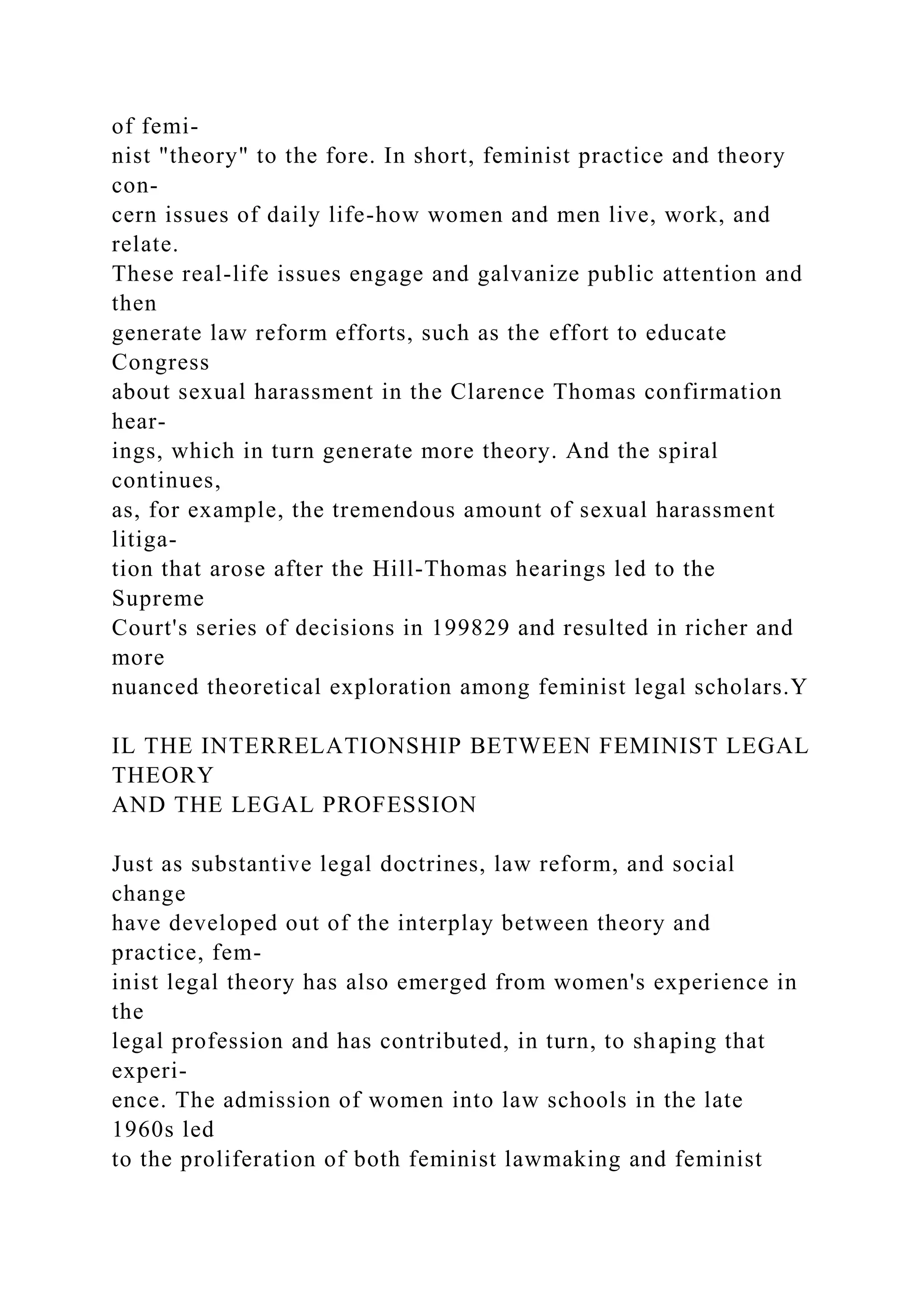 of femi-
nist "theory" to the fore. In short, feminist practice and theory
con-
cern issues of daily life-how women and men live, work, and
relate.
These real-life issues engage and galvanize public attention and
then
generate law reform efforts, such as the effort to educate
Congress
about sexual harassment in the Clarence Thomas confirmation
hear-
ings, which in turn generate more theory. And the spiral
continues,
as, for example, the tremendous amount of sexual harassment
litiga-
tion that arose after the Hill-Thomas hearings led to the
Supreme
Court's series of decisions in 199829 and resulted in richer and
more
nuanced theoretical exploration among feminist legal scholars.Y
IL THE INTERRELATIONSHIP BETWEEN FEMINIST LEGAL
THEORY
AND THE LEGAL PROFESSION
Just as substantive legal doctrines, law reform, and social
change
have developed out of the interplay between theory and
practice, fem-
inist legal theory has also emerged from women's experience in
the
legal profession and has contributed, in turn, to shaping that
experi-
ence. The admission of women into law schools in the late
1960s led
to the proliferation of both feminist lawmaking and feminist
 