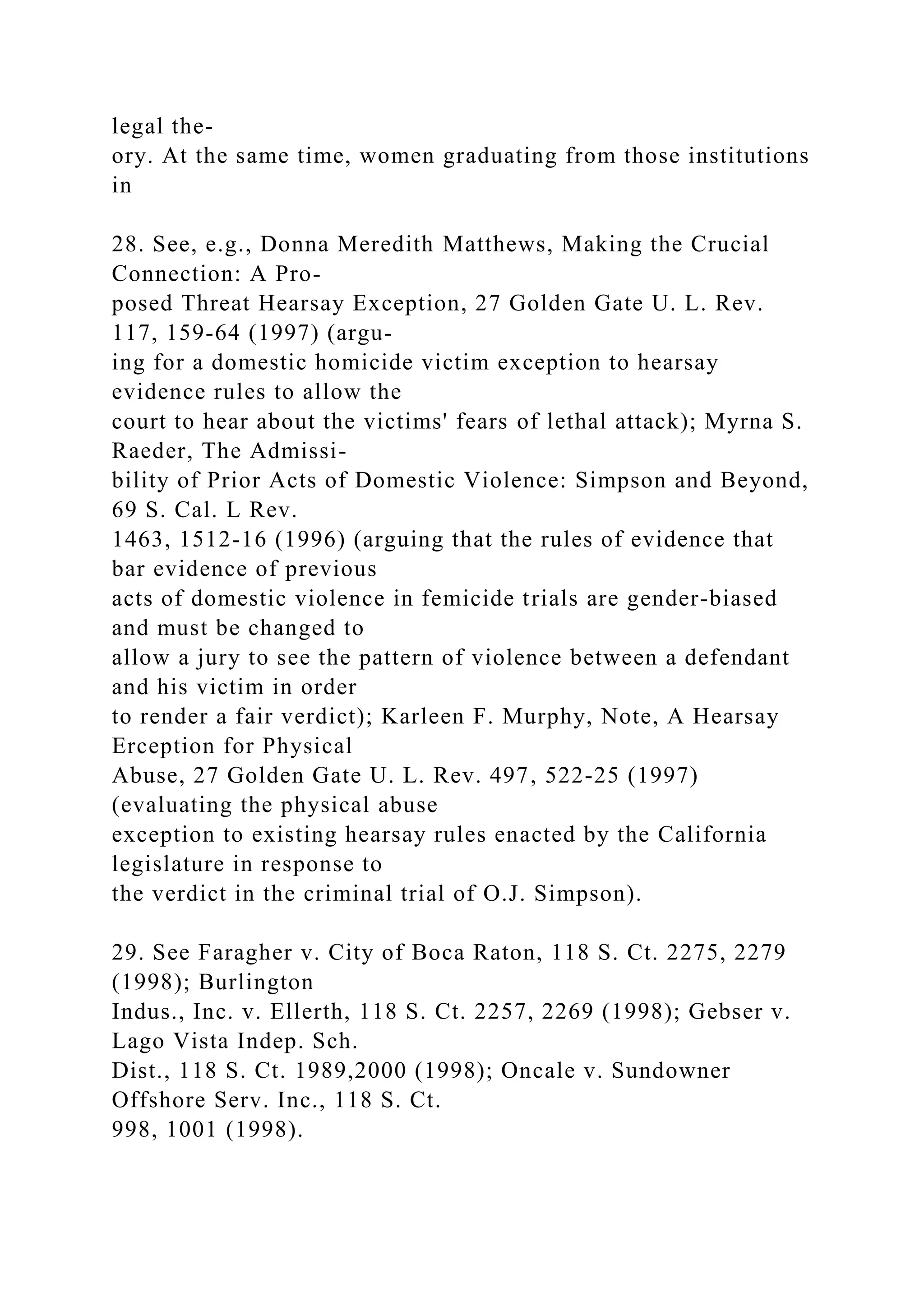 legal the-
ory. At the same time, women graduating from those institutions
in
28. See, e.g., Donna Meredith Matthews, Making the Crucial
Connection: A Pro-
posed Threat Hearsay Exception, 27 Golden Gate U. L. Rev.
117, 159-64 (1997) (argu-
ing for a domestic homicide victim exception to hearsay
evidence rules to allow the
court to hear about the victims' fears of lethal attack); Myrna S.
Raeder, The Admissi-
bility of Prior Acts of Domestic Violence: Simpson and Beyond,
69 S. Cal. L Rev.
1463, 1512-16 (1996) (arguing that the rules of evidence that
bar evidence of previous
acts of domestic violence in femicide trials are gender-biased
and must be changed to
allow a jury to see the pattern of violence between a defendant
and his victim in order
to render a fair verdict); Karleen F. Murphy, Note, A Hearsay
Erception for Physical
Abuse, 27 Golden Gate U. L. Rev. 497, 522-25 (1997)
(evaluating the physical abuse
exception to existing hearsay rules enacted by the California
legislature in response to
the verdict in the criminal trial of O.J. Simpson).
29. See Faragher v. City of Boca Raton, 118 S. Ct. 2275, 2279
(1998); Burlington
Indus., Inc. v. Ellerth, 118 S. Ct. 2257, 2269 (1998); Gebser v.
Lago Vista Indep. Sch.
Dist., 118 S. Ct. 1989,2000 (1998); Oncale v. Sundowner
Offshore Serv. Inc., 118 S. Ct.
998, 1001 (1998).
 
