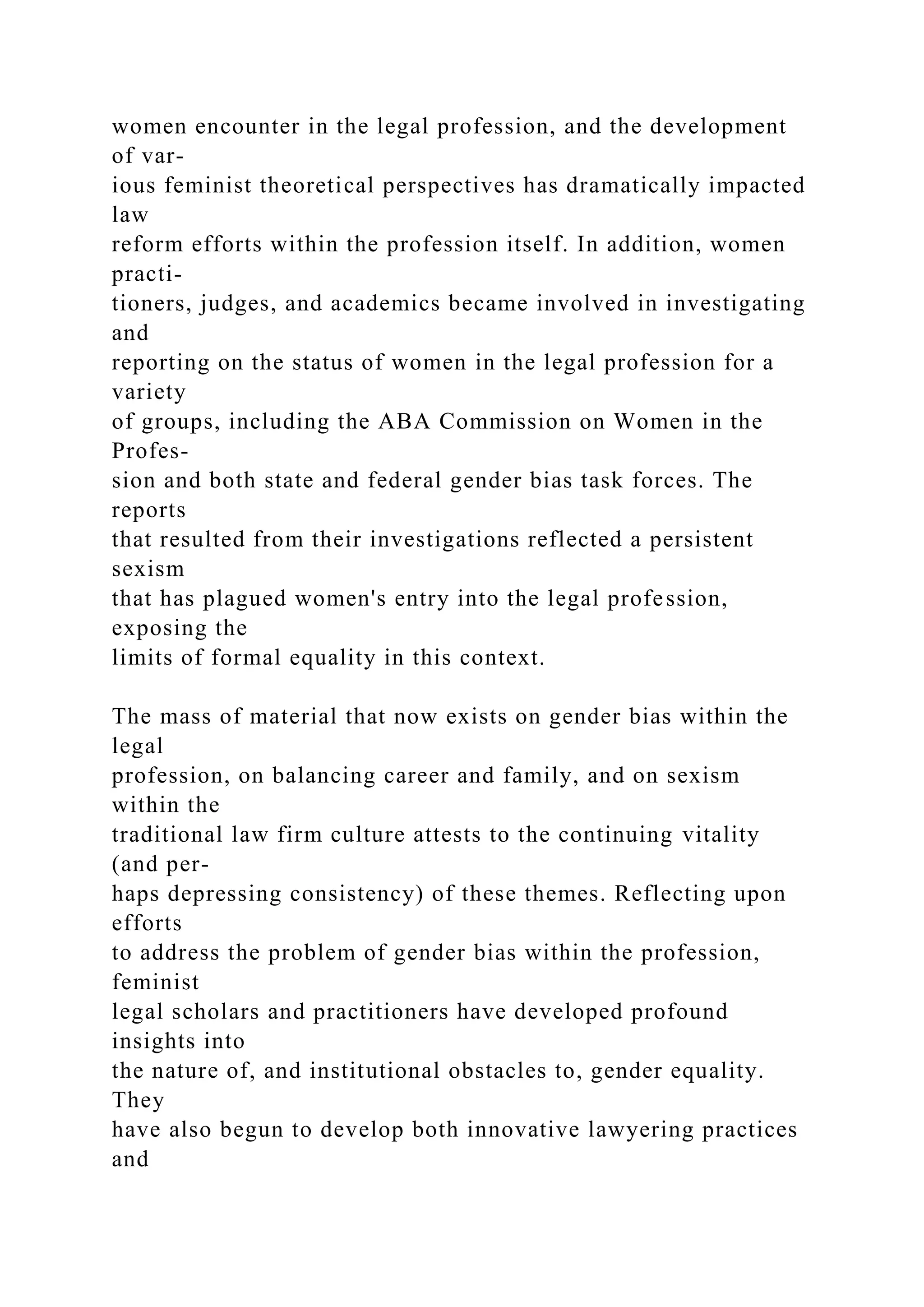 women encounter in the legal profession, and the development
of var-
ious feminist theoretical perspectives has dramatically impacted
law
reform efforts within the profession itself. In addition, women
practi-
tioners, judges, and academics became involved in investigating
and
reporting on the status of women in the legal profession for a
variety
of groups, including the ABA Commission on Women in the
Profes-
sion and both state and federal gender bias task forces. The
reports
that resulted from their investigations reflected a persistent
sexism
that has plagued women's entry into the legal profession,
exposing the
limits of formal equality in this context.
The mass of material that now exists on gender bias within the
legal
profession, on balancing career and family, and on sexism
within the
traditional law firm culture attests to the continuing vitality
(and per-
haps depressing consistency) of these themes. Reflecting upon
efforts
to address the problem of gender bias within the profession,
feminist
legal scholars and practitioners have developed profound
insights into
the nature of, and institutional obstacles to, gender equality.
They
have also begun to develop both innovative lawyering practices
and
 