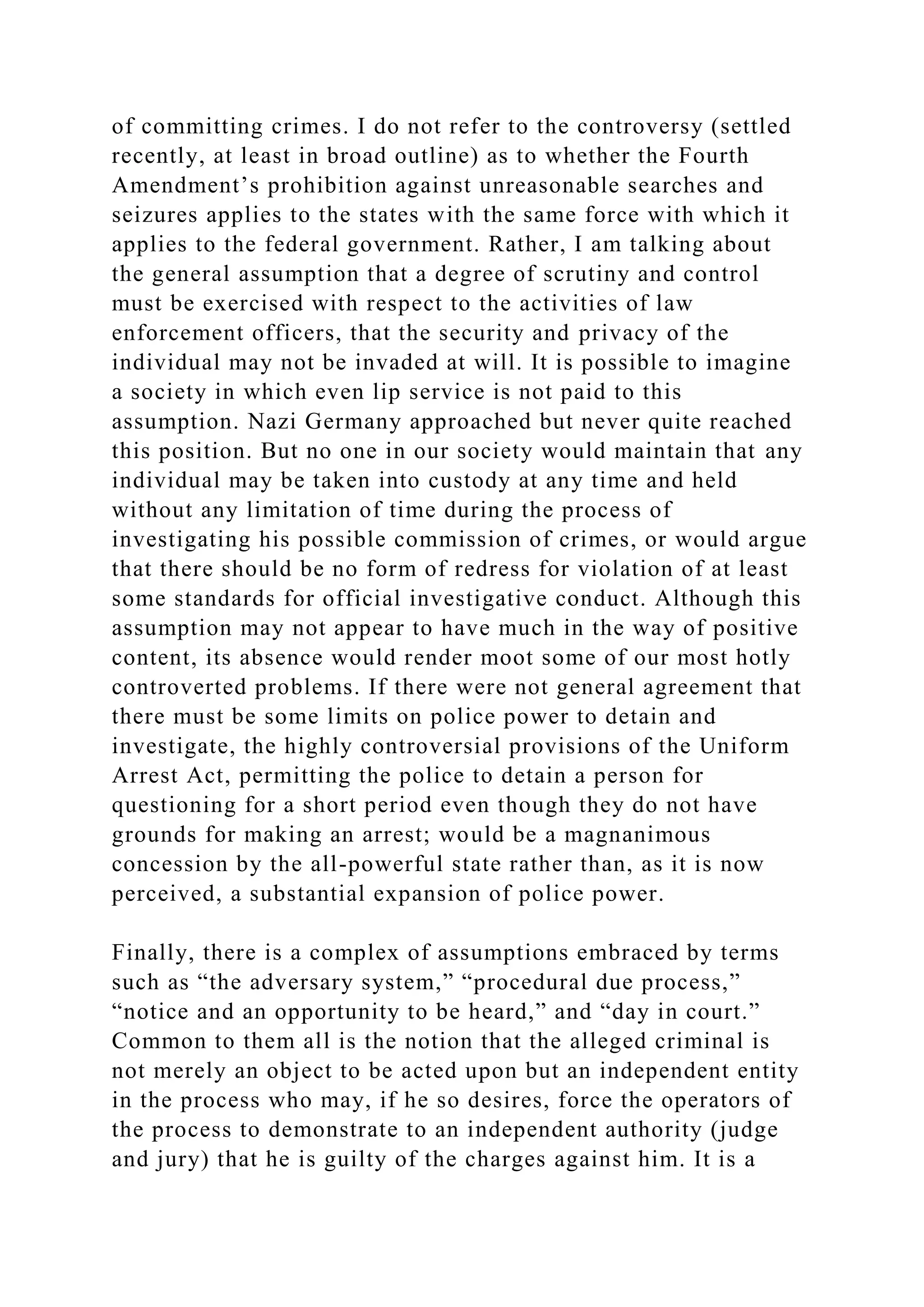 of committing crimes. I do not refer to the controversy (settled
recently, at least in broad outline) as to whether the Fourth
Amendment’s prohibition against unreasonable searches and
seizures applies to the states with the same force with which it
applies to the federal government. Rather, I am talking about
the general assumption that a degree of scrutiny and control
must be exercised with respect to the activities of law
enforcement officers, that the security and privacy of the
individual may not be invaded at will. It is possible to imagine
a society in which even lip service is not paid to this
assumption. Nazi Germany approached but never quite reached
this position. But no one in our society would maintain that any
individual may be taken into custody at any time and held
without any limitation of time during the process of
investigating his possible commission of crimes, or would argue
that there should be no form of redress for violation of at least
some standards for official investigative conduct. Although this
assumption may not appear to have much in the way of positive
content, its absence would render moot some of our most hotly
controverted problems. If there were not general agreement that
there must be some limits on police power to detain and
investigate, the highly controversial provisions of the Uniform
Arrest Act, permitting the police to detain a person for
questioning for a short period even though they do not have
grounds for making an arrest; would be a magnanimous
concession by the all-powerful state rather than, as it is now
perceived, a substantial expansion of police power.
Finally, there is a complex of assumptions embraced by terms
such as “the adversary system,” “procedural due process,”
“notice and an opportunity to be heard,” and “day in court.”
Common to them all is the notion that the alleged criminal is
not merely an object to be acted upon but an independent entity
in the process who may, if he so desires, force the operators of
the process to demonstrate to an independent authority (judge
and jury) that he is guilty of the charges against him. It is a
 