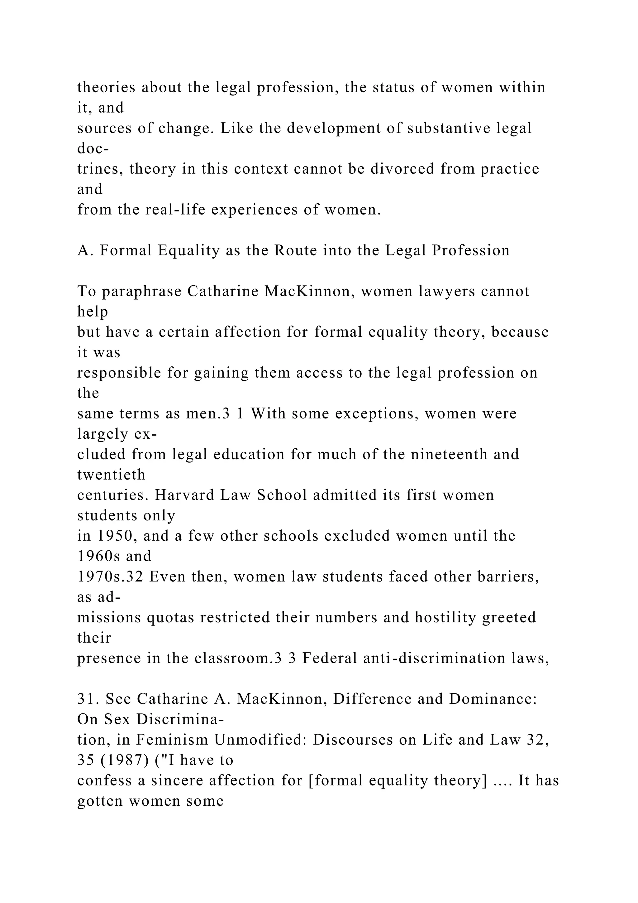 theories about the legal profession, the status of women within
it, and
sources of change. Like the development of substantive legal
doc-
trines, theory in this context cannot be divorced from practice
and
from the real-life experiences of women.
A. Formal Equality as the Route into the Legal Profession
To paraphrase Catharine MacKinnon, women lawyers cannot
help
but have a certain affection for formal equality theory, because
it was
responsible for gaining them access to the legal profession on
the
same terms as men.3 1 With some exceptions, women were
largely ex-
cluded from legal education for much of the nineteenth and
twentieth
centuries. Harvard Law School admitted its first women
students only
in 1950, and a few other schools excluded women until the
1960s and
1970s.32 Even then, women law students faced other barriers,
as ad-
missions quotas restricted their numbers and hostility greeted
their
presence in the classroom.3 3 Federal anti-discrimination laws,
31. See Catharine A. MacKinnon, Difference and Dominance:
On Sex Discrimina-
tion, in Feminism Unmodified: Discourses on Life and Law 32,
35 (1987) ("I have to
confess a sincere affection for [formal equality theory] .... It has
gotten women some
 