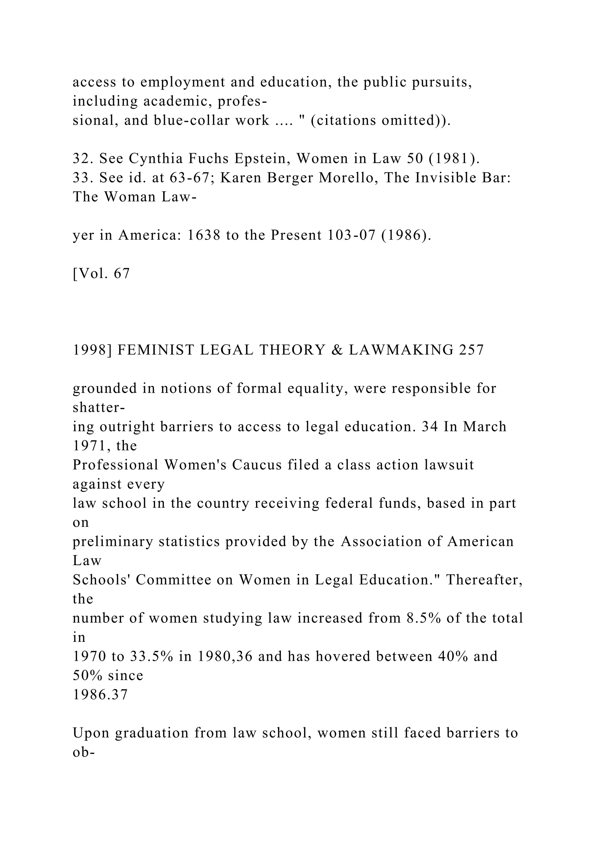 access to employment and education, the public pursuits,
including academic, profes-
sional, and blue-collar work .... " (citations omitted)).
32. See Cynthia Fuchs Epstein, Women in Law 50 (1981).
33. See id. at 63-67; Karen Berger Morello, The Invisible Bar:
The Woman Law-
yer in America: 1638 to the Present 103-07 (1986).
[Vol. 67
1998] FEMINIST LEGAL THEORY & LAWMAKING 257
grounded in notions of formal equality, were responsible for
shatter-
ing outright barriers to access to legal education. 34 In March
1971, the
Professional Women's Caucus filed a class action lawsuit
against every
law school in the country receiving federal funds, based in part
on
preliminary statistics provided by the Association of American
Law
Schools' Committee on Women in Legal Education." Thereafter,
the
number of women studying law increased from 8.5% of the total
in
1970 to 33.5% in 1980,36 and has hovered between 40% and
50% since
1986.37
Upon graduation from law school, women still faced barriers to
ob-
 