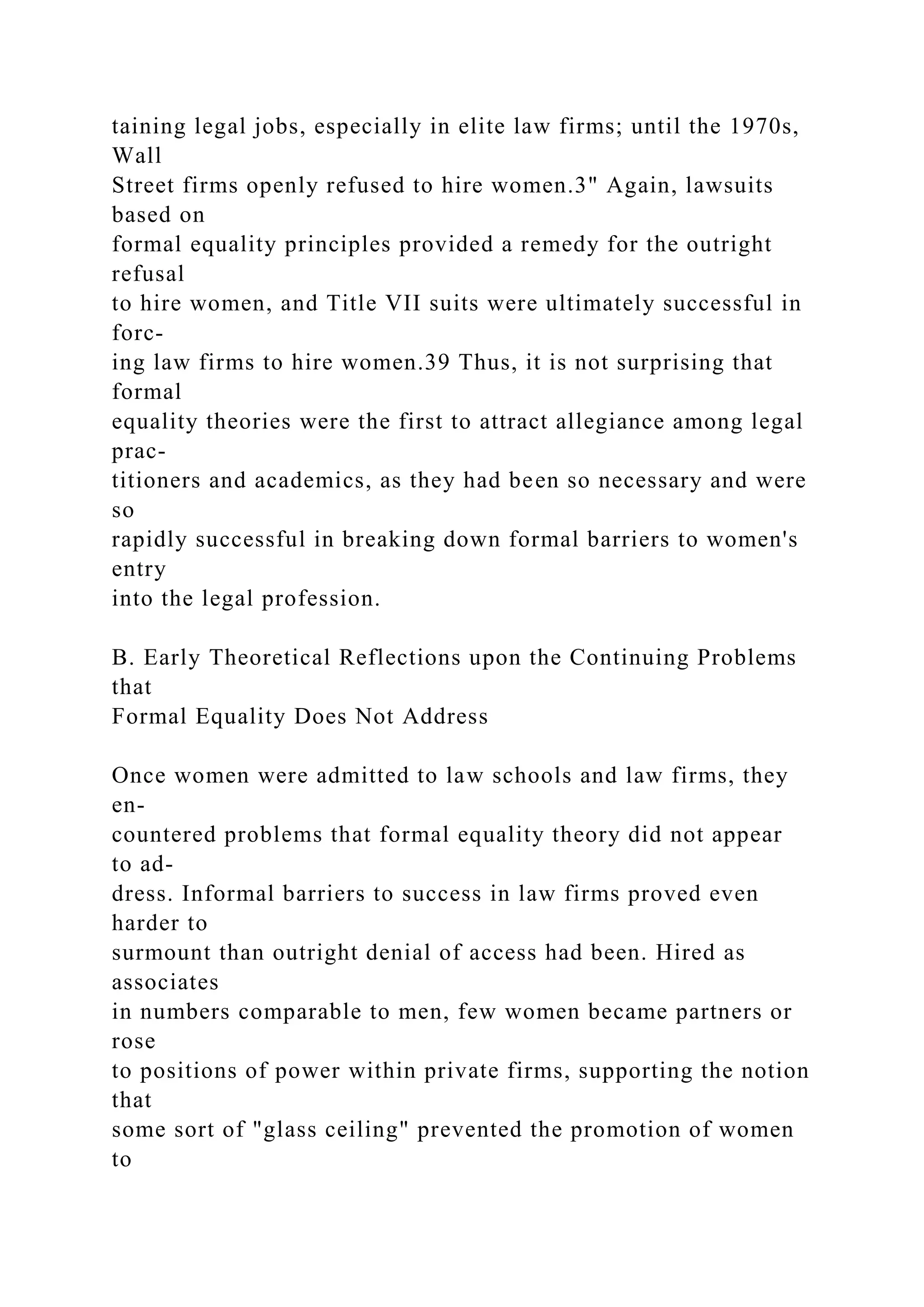 taining legal jobs, especially in elite law firms; until the 1970s,
Wall
Street firms openly refused to hire women.3" Again, lawsuits
based on
formal equality principles provided a remedy for the outright
refusal
to hire women, and Title VII suits were ultimately successful in
forc-
ing law firms to hire women.39 Thus, it is not surprising that
formal
equality theories were the first to attract allegiance among legal
prac-
titioners and academics, as they had been so necessary and were
so
rapidly successful in breaking down formal barriers to women's
entry
into the legal profession.
B. Early Theoretical Reflections upon the Continuing Problems
that
Formal Equality Does Not Address
Once women were admitted to law schools and law firms, they
en-
countered problems that formal equality theory did not appear
to ad-
dress. Informal barriers to success in law firms proved even
harder to
surmount than outright denial of access had been. Hired as
associates
in numbers comparable to men, few women became partners or
rose
to positions of power within private firms, supporting the notion
that
some sort of "glass ceiling" prevented the promotion of women
to
 