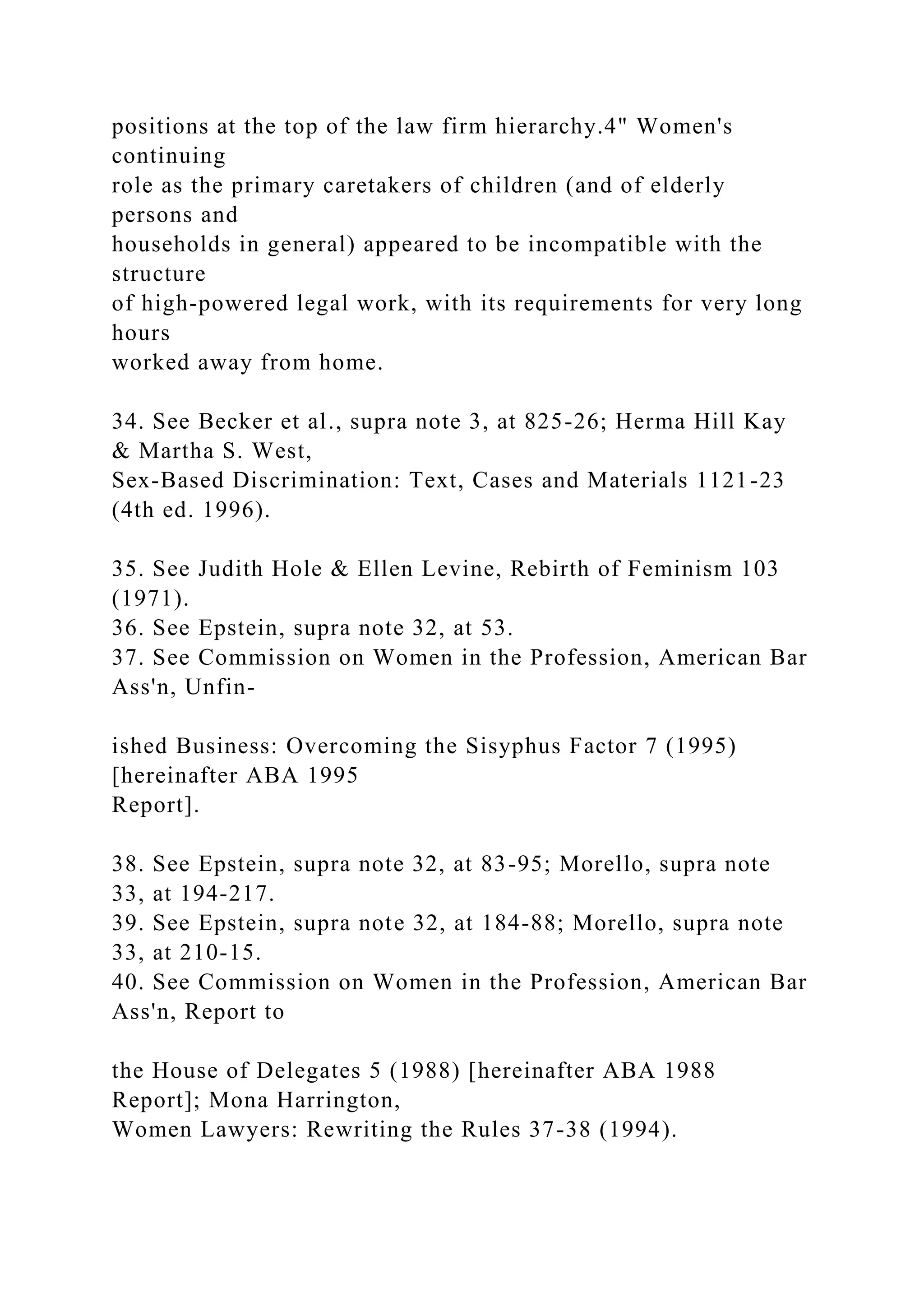 positions at the top of the law firm hierarchy.4" Women's
continuing
role as the primary caretakers of children (and of elderly
persons and
households in general) appeared to be incompatible with the
structure
of high-powered legal work, with its requirements for very long
hours
worked away from home.
34. See Becker et al., supra note 3, at 825-26; Herma Hill Kay
& Martha S. West,
Sex-Based Discrimination: Text, Cases and Materials 1121-23
(4th ed. 1996).
35. See Judith Hole & Ellen Levine, Rebirth of Feminism 103
(1971).
36. See Epstein, supra note 32, at 53.
37. See Commission on Women in the Profession, American Bar
Ass'n, Unfin-
ished Business: Overcoming the Sisyphus Factor 7 (1995)
[hereinafter ABA 1995
Report].
38. See Epstein, supra note 32, at 83-95; Morello, supra note
33, at 194-217.
39. See Epstein, supra note 32, at 184-88; Morello, supra note
33, at 210-15.
40. See Commission on Women in the Profession, American Bar
Ass'n, Report to
the House of Delegates 5 (1988) [hereinafter ABA 1988
Report]; Mona Harrington,
Women Lawyers: Rewriting the Rules 37-38 (1994).
 