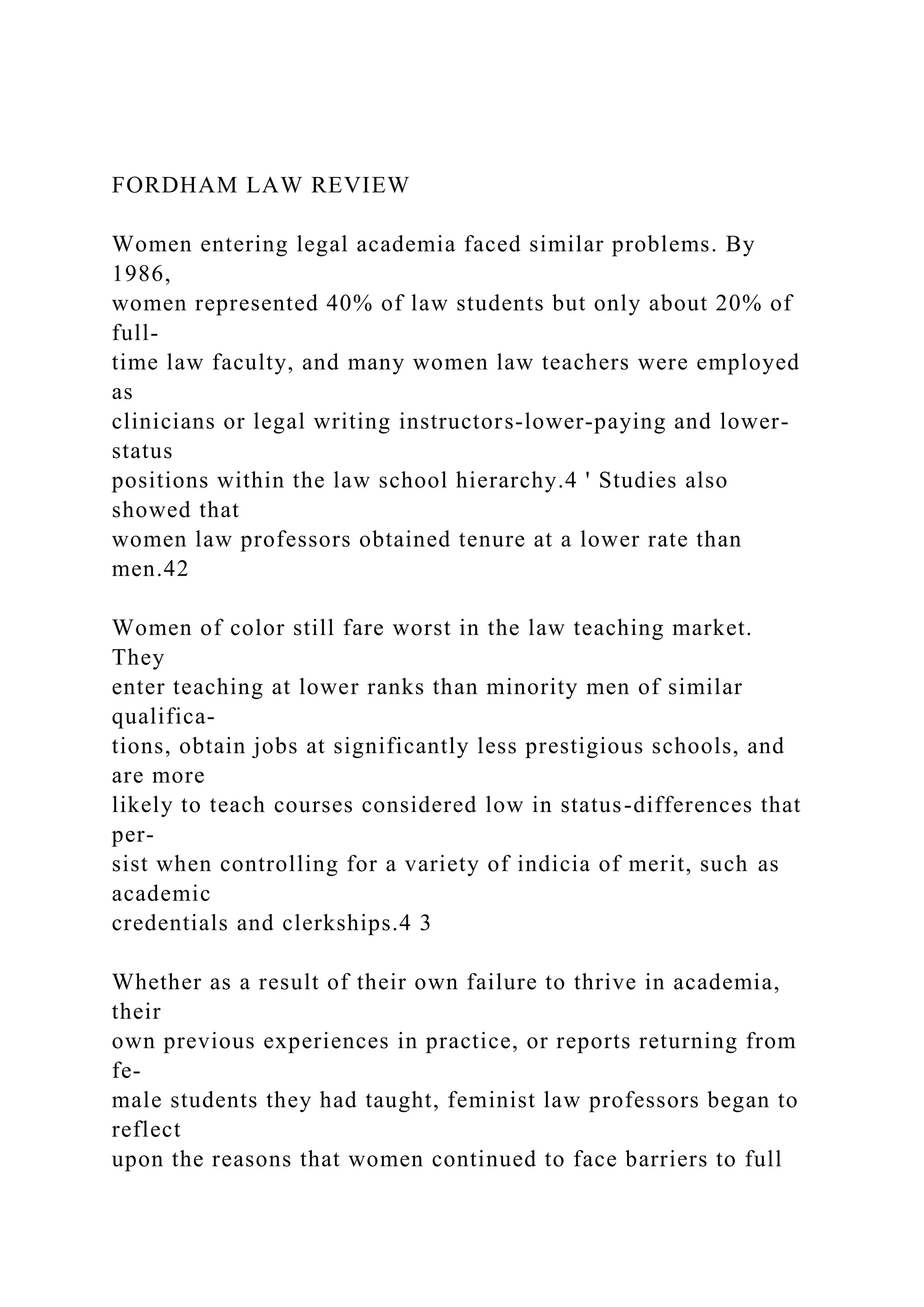 FORDHAM LAW REVIEW
Women entering legal academia faced similar problems. By
1986,
women represented 40% of law students but only about 20% of
full-
time law faculty, and many women law teachers were employed
as
clinicians or legal writing instructors-lower-paying and lower-
status
positions within the law school hierarchy.4 ' Studies also
showed that
women law professors obtained tenure at a lower rate than
men.42
Women of color still fare worst in the law teaching market.
They
enter teaching at lower ranks than minority men of similar
qualifica-
tions, obtain jobs at significantly less prestigious schools, and
are more
likely to teach courses considered low in status-differences that
per-
sist when controlling for a variety of indicia of merit, such as
academic
credentials and clerkships.4 3
Whether as a result of their own failure to thrive in academia,
their
own previous experiences in practice, or reports returning from
fe-
male students they had taught, feminist law professors began to
reflect
upon the reasons that women continued to face barriers to full
 