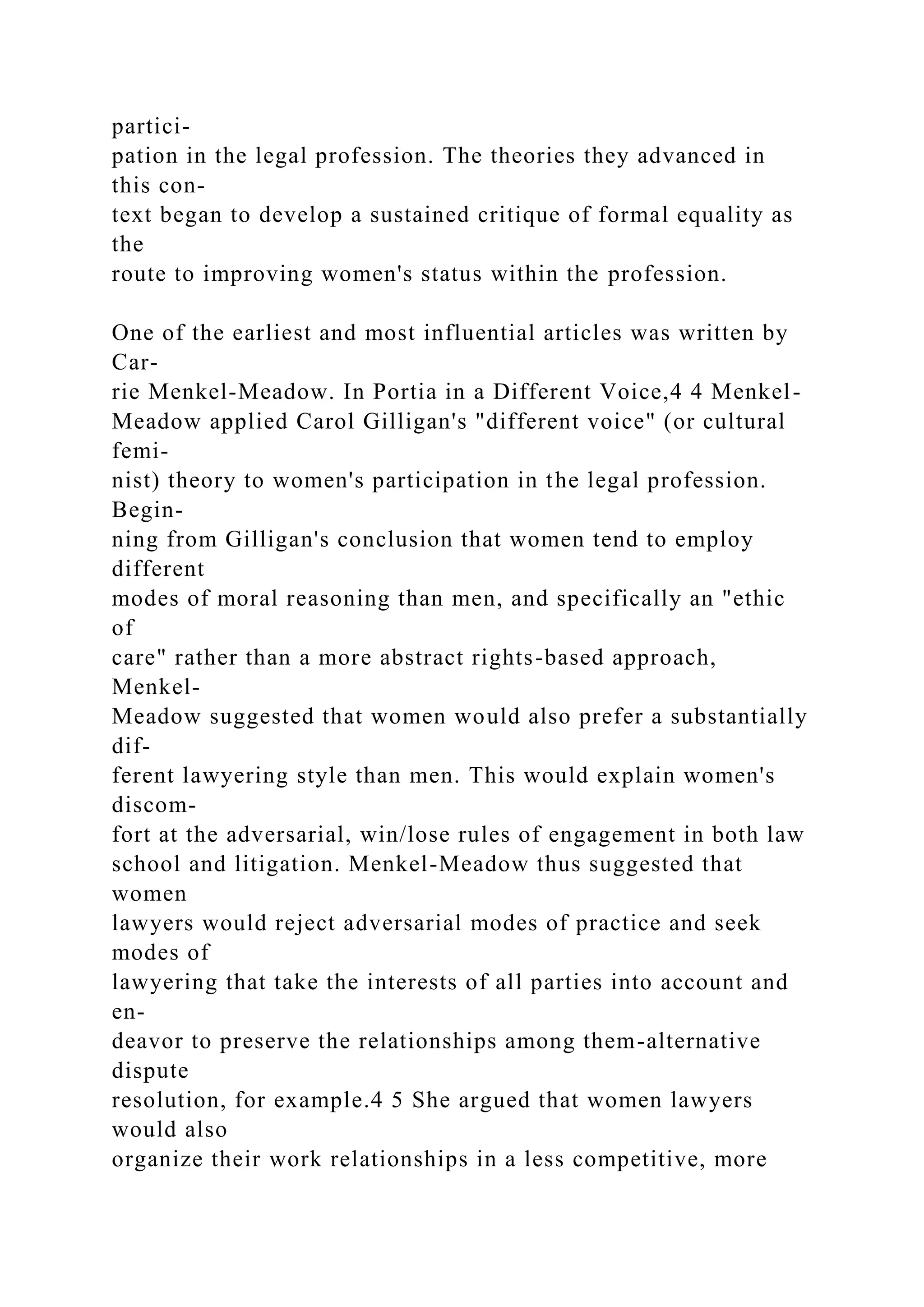 partici-
pation in the legal profession. The theories they advanced in
this con-
text began to develop a sustained critique of formal equality as
the
route to improving women's status within the profession.
One of the earliest and most influential articles was written by
Car-
rie Menkel-Meadow. In Portia in a Different Voice,4 4 Menkel-
Meadow applied Carol Gilligan's "different voice" (or cultural
femi-
nist) theory to women's participation in the legal profession.
Begin-
ning from Gilligan's conclusion that women tend to employ
different
modes of moral reasoning than men, and specifically an "ethic
of
care" rather than a more abstract rights-based approach,
Menkel-
Meadow suggested that women would also prefer a substantially
dif-
ferent lawyering style than men. This would explain women's
discom-
fort at the adversarial, win/lose rules of engagement in both law
school and litigation. Menkel-Meadow thus suggested that
women
lawyers would reject adversarial modes of practice and seek
modes of
lawyering that take the interests of all parties into account and
en-
deavor to preserve the relationships among them-alternative
dispute
resolution, for example.4 5 She argued that women lawyers
would also
organize their work relationships in a less competitive, more
 
