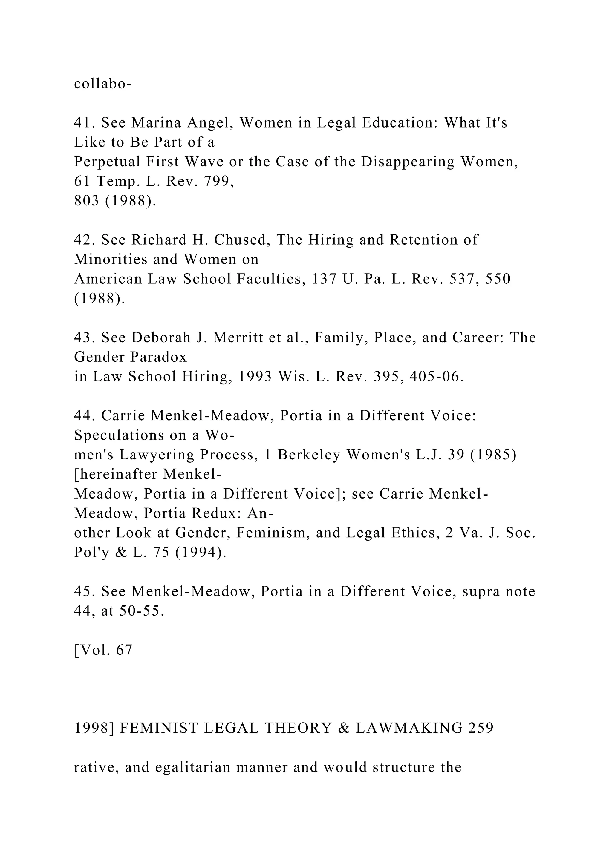 collabo-
41. See Marina Angel, Women in Legal Education: What It's
Like to Be Part of a
Perpetual First Wave or the Case of the Disappearing Women,
61 Temp. L. Rev. 799,
803 (1988).
42. See Richard H. Chused, The Hiring and Retention of
Minorities and Women on
American Law School Faculties, 137 U. Pa. L. Rev. 537, 550
(1988).
43. See Deborah J. Merritt et al., Family, Place, and Career: The
Gender Paradox
in Law School Hiring, 1993 Wis. L. Rev. 395, 405-06.
44. Carrie Menkel-Meadow, Portia in a Different Voice:
Speculations on a Wo-
men's Lawyering Process, 1 Berkeley Women's L.J. 39 (1985)
[hereinafter Menkel-
Meadow, Portia in a Different Voice]; see Carrie Menkel-
Meadow, Portia Redux: An-
other Look at Gender, Feminism, and Legal Ethics, 2 Va. J. Soc.
Pol'y & L. 75 (1994).
45. See Menkel-Meadow, Portia in a Different Voice, supra note
44, at 50-55.
[Vol. 67
1998] FEMINIST LEGAL THEORY & LAWMAKING 259
rative, and egalitarian manner and would structure the
 