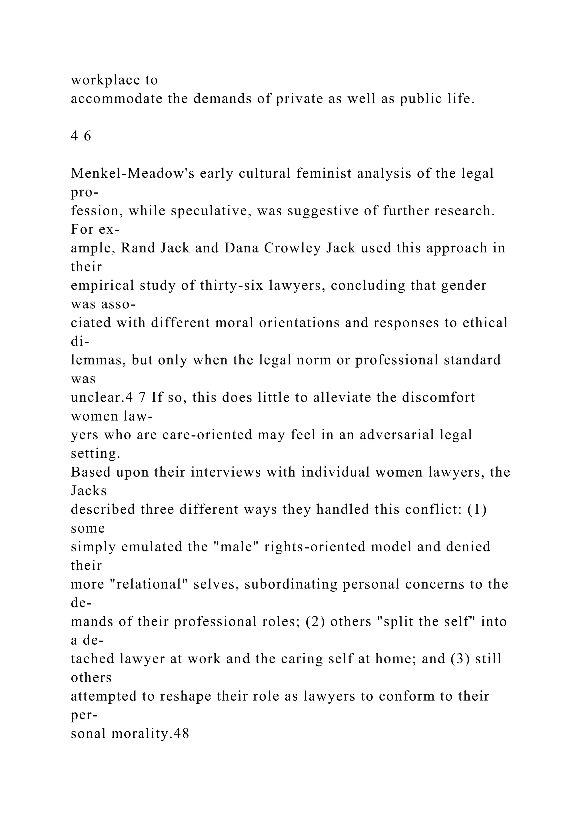 workplace to
accommodate the demands of private as well as public life.
4 6
Menkel-Meadow's early cultural feminist analysis of the legal
pro-
fession, while speculative, was suggestive of further research.
For ex-
ample, Rand Jack and Dana Crowley Jack used this approach in
their
empirical study of thirty-six lawyers, concluding that gender
was asso-
ciated with different moral orientations and responses to ethical
di-
lemmas, but only when the legal norm or professional standard
was
unclear.4 7 If so, this does little to alleviate the discomfort
women law-
yers who are care-oriented may feel in an adversarial legal
setting.
Based upon their interviews with individual women lawyers, the
Jacks
described three different ways they handled this conflict: (1)
some
simply emulated the "male" rights-oriented model and denied
their
more "relational" selves, subordinating personal concerns to the
de-
mands of their professional roles; (2) others "split the self" into
a de-
tached lawyer at work and the caring self at home; and (3) still
others
attempted to reshape their role as lawyers to conform to their
per-
sonal morality.48
 
