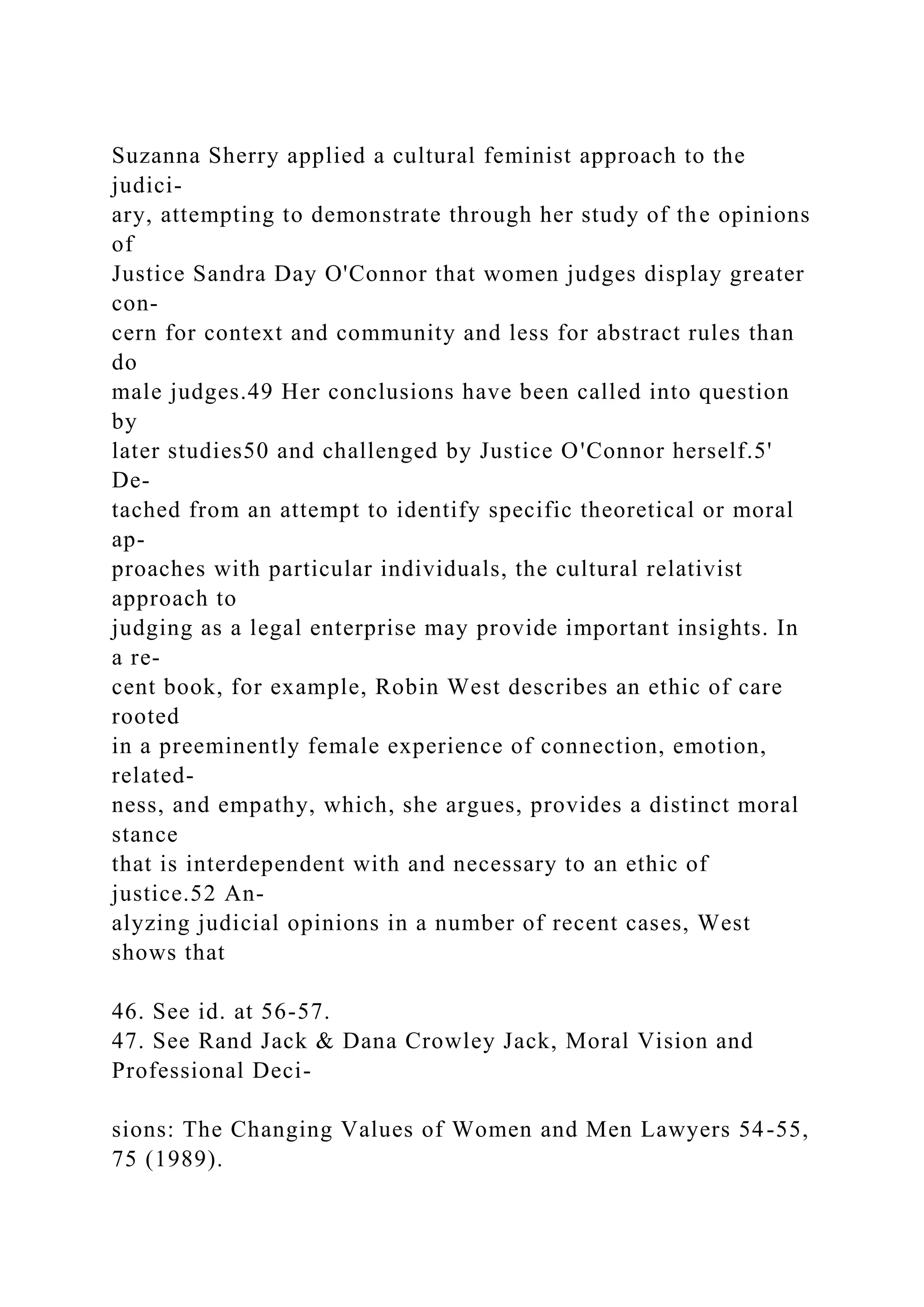 Suzanna Sherry applied a cultural feminist approach to the
judici-
ary, attempting to demonstrate through her study of the opinions
of
Justice Sandra Day O'Connor that women judges display greater
con-
cern for context and community and less for abstract rules than
do
male judges.49 Her conclusions have been called into question
by
later studies50 and challenged by Justice O'Connor herself.5'
De-
tached from an attempt to identify specific theoretical or moral
ap-
proaches with particular individuals, the cultural relativist
approach to
judging as a legal enterprise may provide important insights. In
a re-
cent book, for example, Robin West describes an ethic of care
rooted
in a preeminently female experience of connection, emotion,
related-
ness, and empathy, which, she argues, provides a distinct moral
stance
that is interdependent with and necessary to an ethic of
justice.52 An-
alyzing judicial opinions in a number of recent cases, West
shows that
46. See id. at 56-57.
47. See Rand Jack & Dana Crowley Jack, Moral Vision and
Professional Deci-
sions: The Changing Values of Women and Men Lawyers 54-55,
75 (1989).
 