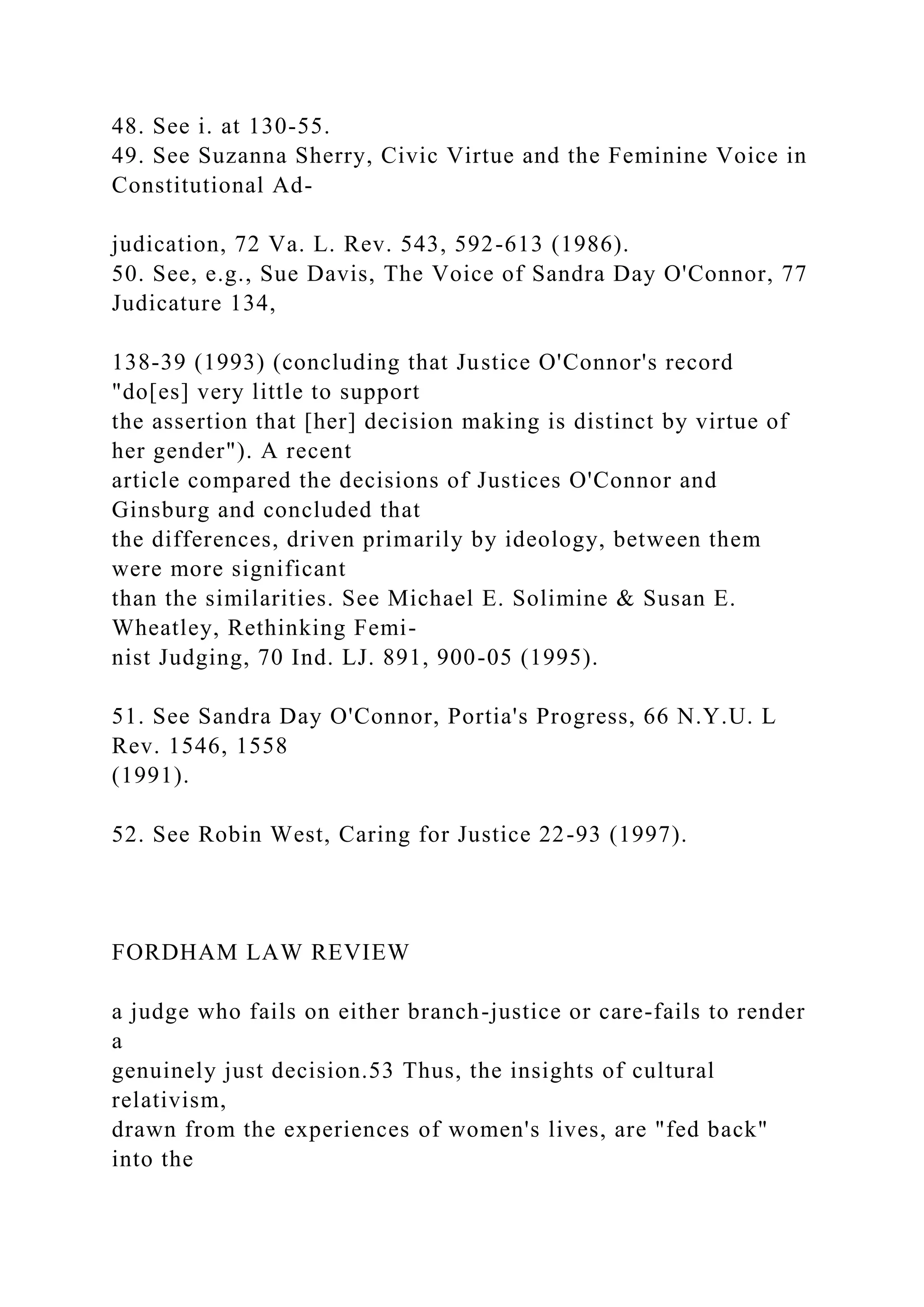 48. See i. at 130-55.
49. See Suzanna Sherry, Civic Virtue and the Feminine Voice in
Constitutional Ad-
judication, 72 Va. L. Rev. 543, 592-613 (1986).
50. See, e.g., Sue Davis, The Voice of Sandra Day O'Connor, 77
Judicature 134,
138-39 (1993) (concluding that Justice O'Connor's record
"do[es] very little to support
the assertion that [her] decision making is distinct by virtue of
her gender"). A recent
article compared the decisions of Justices O'Connor and
Ginsburg and concluded that
the differences, driven primarily by ideology, between them
were more significant
than the similarities. See Michael E. Solimine & Susan E.
Wheatley, Rethinking Femi-
nist Judging, 70 Ind. LJ. 891, 900-05 (1995).
51. See Sandra Day O'Connor, Portia's Progress, 66 N.Y.U. L
Rev. 1546, 1558
(1991).
52. See Robin West, Caring for Justice 22-93 (1997).
FORDHAM LAW REVIEW
a judge who fails on either branch-justice or care-fails to render
a
genuinely just decision.53 Thus, the insights of cultural
relativism,
drawn from the experiences of women's lives, are "fed back"
into the
 