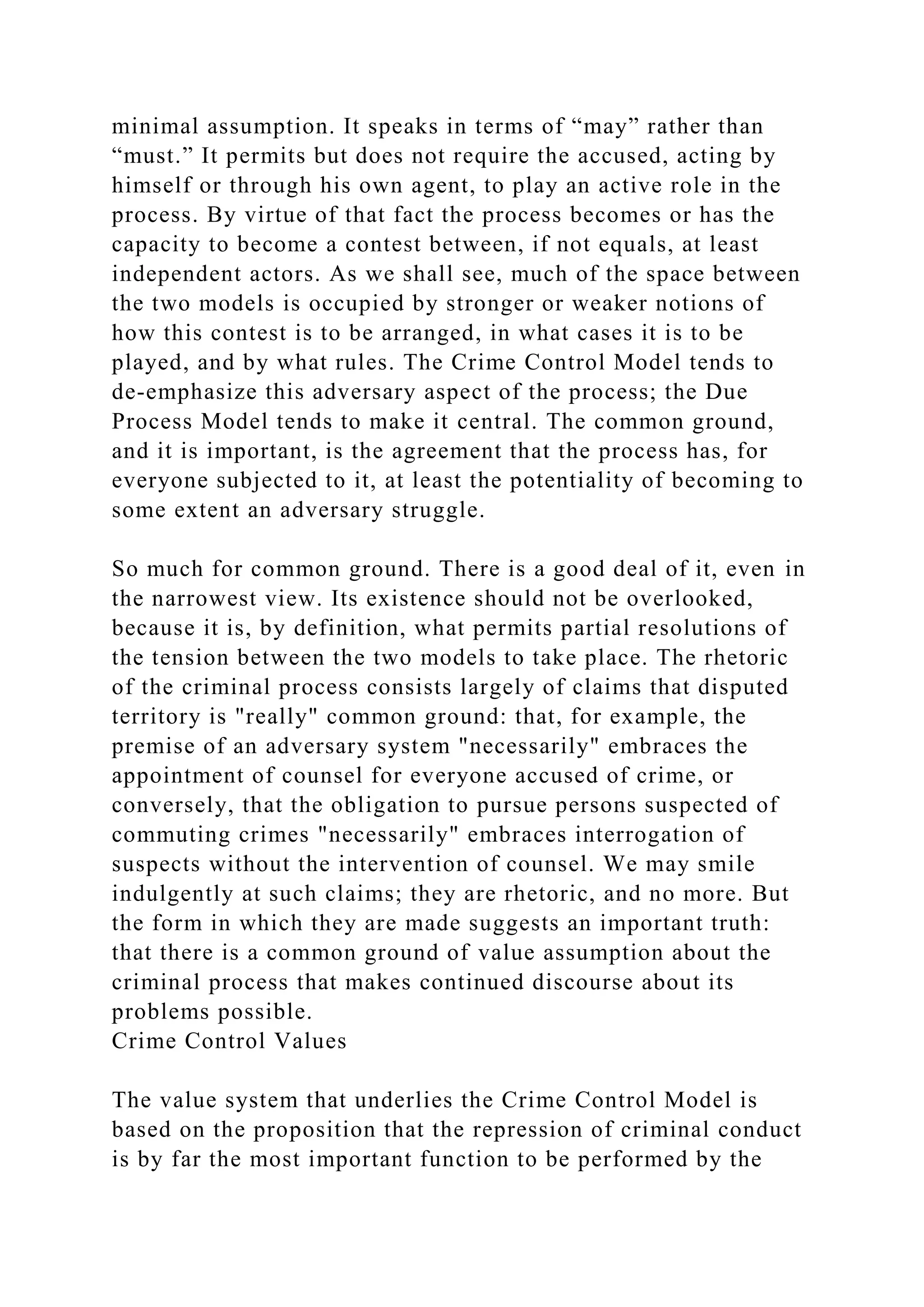 minimal assumption. It speaks in terms of “may” rather than
“must.” It permits but does not require the accused, acting by
himself or through his own agent, to play an active role in the
process. By virtue of that fact the process becomes or has the
capacity to become a contest between, if not equals, at least
independent actors. As we shall see, much of the space between
the two models is occupied by stronger or weaker notions of
how this contest is to be arranged, in what cases it is to be
played, and by what rules. The Crime Control Model tends to
de-emphasize this adversary aspect of the process; the Due
Process Model tends to make it central. The common ground,
and it is important, is the agreement that the process has, for
everyone subjected to it, at least the potentiality of becoming to
some extent an adversary struggle.
So much for common ground. There is a good deal of it, even in
the narrowest view. Its existence should not be overlooked,
because it is, by definition, what permits partial resolutions of
the tension between the two models to take place. The rhetoric
of the criminal process consists largely of claims that disputed
territory is "really" common ground: that, for example, the
premise of an adversary system "necessarily" embraces the
appointment of counsel for everyone accused of crime, or
conversely, that the obligation to pursue persons suspected of
commuting crimes "necessarily" embraces interrogation of
suspects without the intervention of counsel. We may smile
indulgently at such claims; they are rhetoric, and no more. But
the form in which they are made suggests an important truth:
that there is a common ground of value assumption about the
criminal process that makes continued discourse about its
problems possible.
Crime Control Values
The value system that underlies the Crime Control Model is
based on the proposition that the repression of criminal conduct
is by far the most important function to be performed by the
 