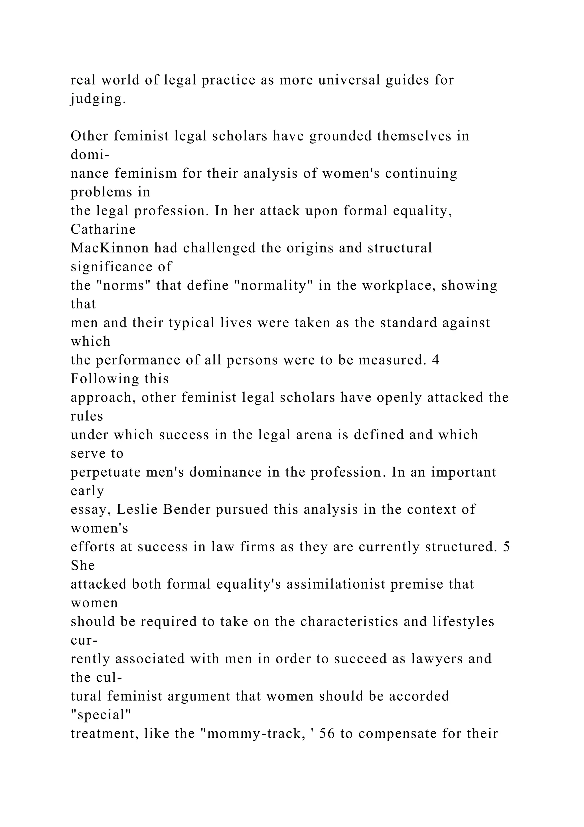 real world of legal practice as more universal guides for
judging.
Other feminist legal scholars have grounded themselves in
domi-
nance feminism for their analysis of women's continuing
problems in
the legal profession. In her attack upon formal equality,
Catharine
MacKinnon had challenged the origins and structural
significance of
the "norms" that define "normality" in the workplace, showing
that
men and their typical lives were taken as the standard against
which
the performance of all persons were to be measured. 4
Following this
approach, other feminist legal scholars have openly attacked the
rules
under which success in the legal arena is defined and which
serve to
perpetuate men's dominance in the profession. In an important
early
essay, Leslie Bender pursued this analysis in the context of
women's
efforts at success in law firms as they are currently structured. 5
She
attacked both formal equality's assimilationist premise that
women
should be required to take on the characteristics and lifestyles
cur-
rently associated with men in order to succeed as lawyers and
the cul-
tural feminist argument that women should be accorded
"special"
treatment, like the "mommy-track, ' 56 to compensate for their
 