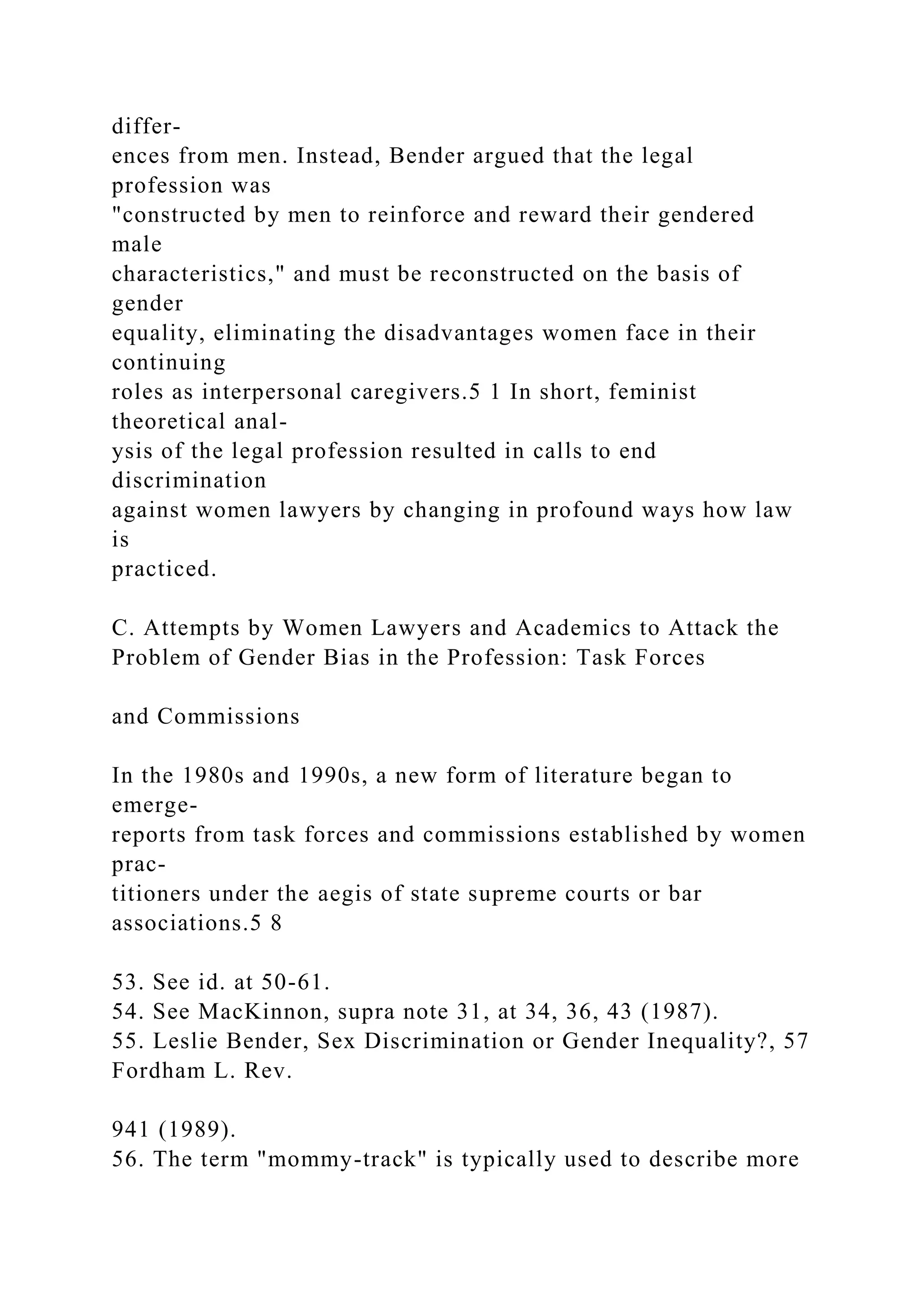 differ-
ences from men. Instead, Bender argued that the legal
profession was
"constructed by men to reinforce and reward their gendered
male
characteristics," and must be reconstructed on the basis of
gender
equality, eliminating the disadvantages women face in their
continuing
roles as interpersonal caregivers.5 1 In short, feminist
theoretical anal-
ysis of the legal profession resulted in calls to end
discrimination
against women lawyers by changing in profound ways how law
is
practiced.
C. Attempts by Women Lawyers and Academics to Attack the
Problem of Gender Bias in the Profession: Task Forces
and Commissions
In the 1980s and 1990s, a new form of literature began to
emerge-
reports from task forces and commissions established by women
prac-
titioners under the aegis of state supreme courts or bar
associations.5 8
53. See id. at 50-61.
54. See MacKinnon, supra note 31, at 34, 36, 43 (1987).
55. Leslie Bender, Sex Discrimination or Gender Inequality?, 57
Fordham L. Rev.
941 (1989).
56. The term "mommy-track" is typically used to describe more
 