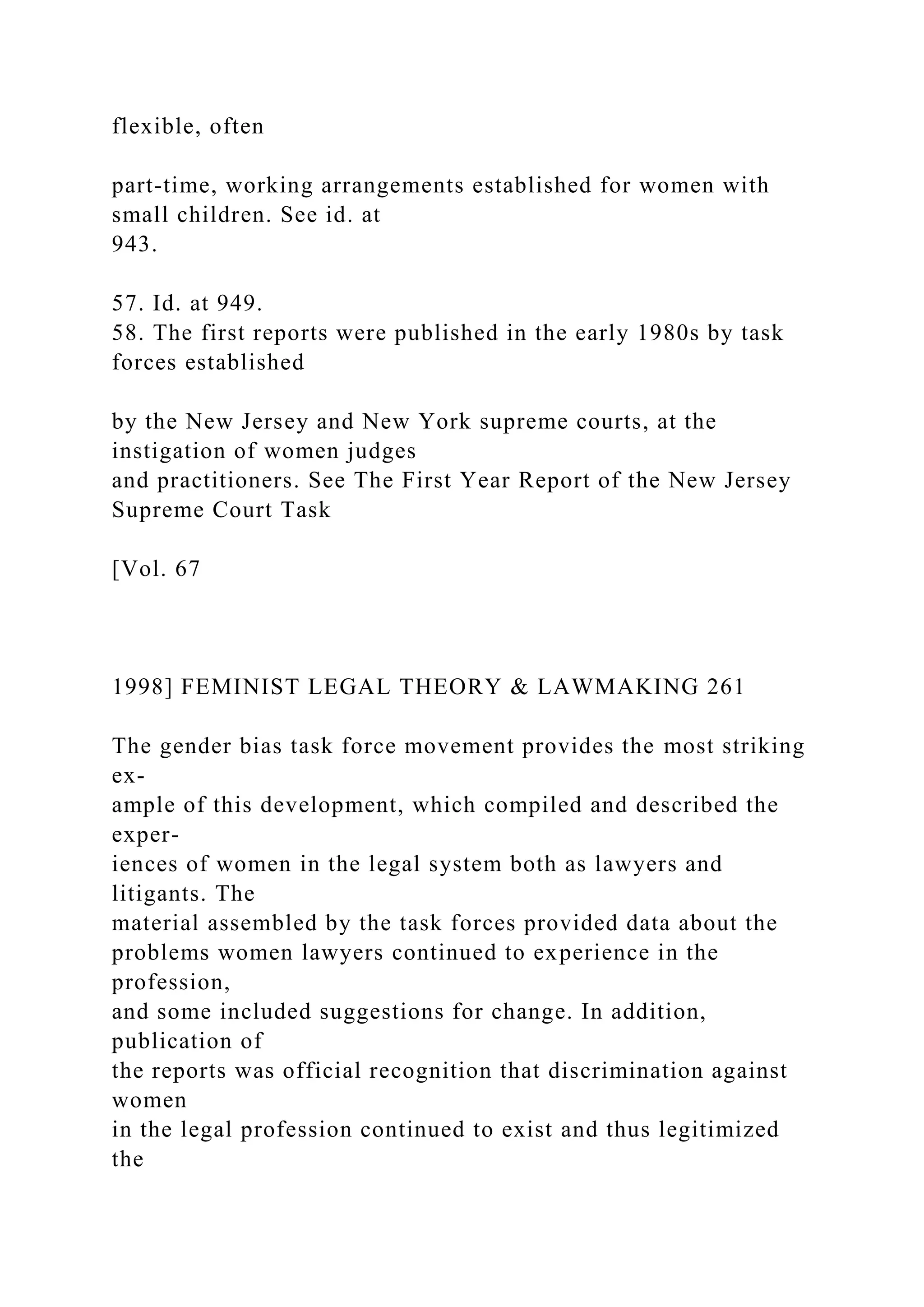 flexible, often
part-time, working arrangements established for women with
small children. See id. at
943.
57. Id. at 949.
58. The first reports were published in the early 1980s by task
forces established
by the New Jersey and New York supreme courts, at the
instigation of women judges
and practitioners. See The First Year Report of the New Jersey
Supreme Court Task
[Vol. 67
1998] FEMINIST LEGAL THEORY & LAWMAKING 261
The gender bias task force movement provides the most striking
ex-
ample of this development, which compiled and described the
exper-
iences of women in the legal system both as lawyers and
litigants. The
material assembled by the task forces provided data about the
problems women lawyers continued to experience in the
profession,
and some included suggestions for change. In addition,
publication of
the reports was official recognition that discrimination against
women
in the legal profession continued to exist and thus legitimized
the
 