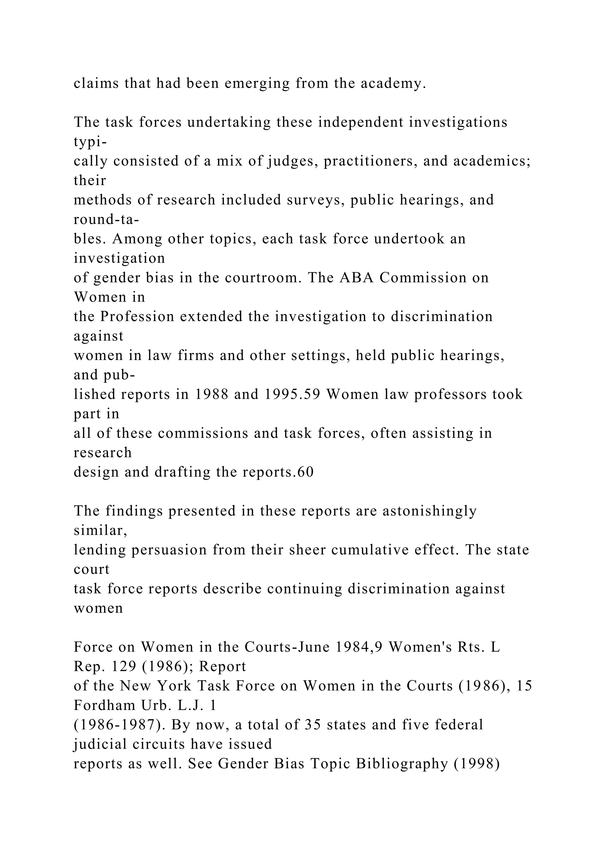 claims that had been emerging from the academy.
The task forces undertaking these independent investigations
typi-
cally consisted of a mix of judges, practitioners, and academics;
their
methods of research included surveys, public hearings, and
round-ta-
bles. Among other topics, each task force undertook an
investigation
of gender bias in the courtroom. The ABA Commission on
Women in
the Profession extended the investigation to discrimination
against
women in law firms and other settings, held public hearings,
and pub-
lished reports in 1988 and 1995.59 Women law professors took
part in
all of these commissions and task forces, often assisting in
research
design and drafting the reports.60
The findings presented in these reports are astonishingly
similar,
lending persuasion from their sheer cumulative effect. The state
court
task force reports describe continuing discrimination against
women
Force on Women in the Courts-June 1984,9 Women's Rts. L
Rep. 129 (1986); Report
of the New York Task Force on Women in the Courts (1986), 15
Fordham Urb. L.J. 1
(1986-1987). By now, a total of 35 states and five federal
judicial circuits have issued
reports as well. See Gender Bias Topic Bibliography (1998)
 