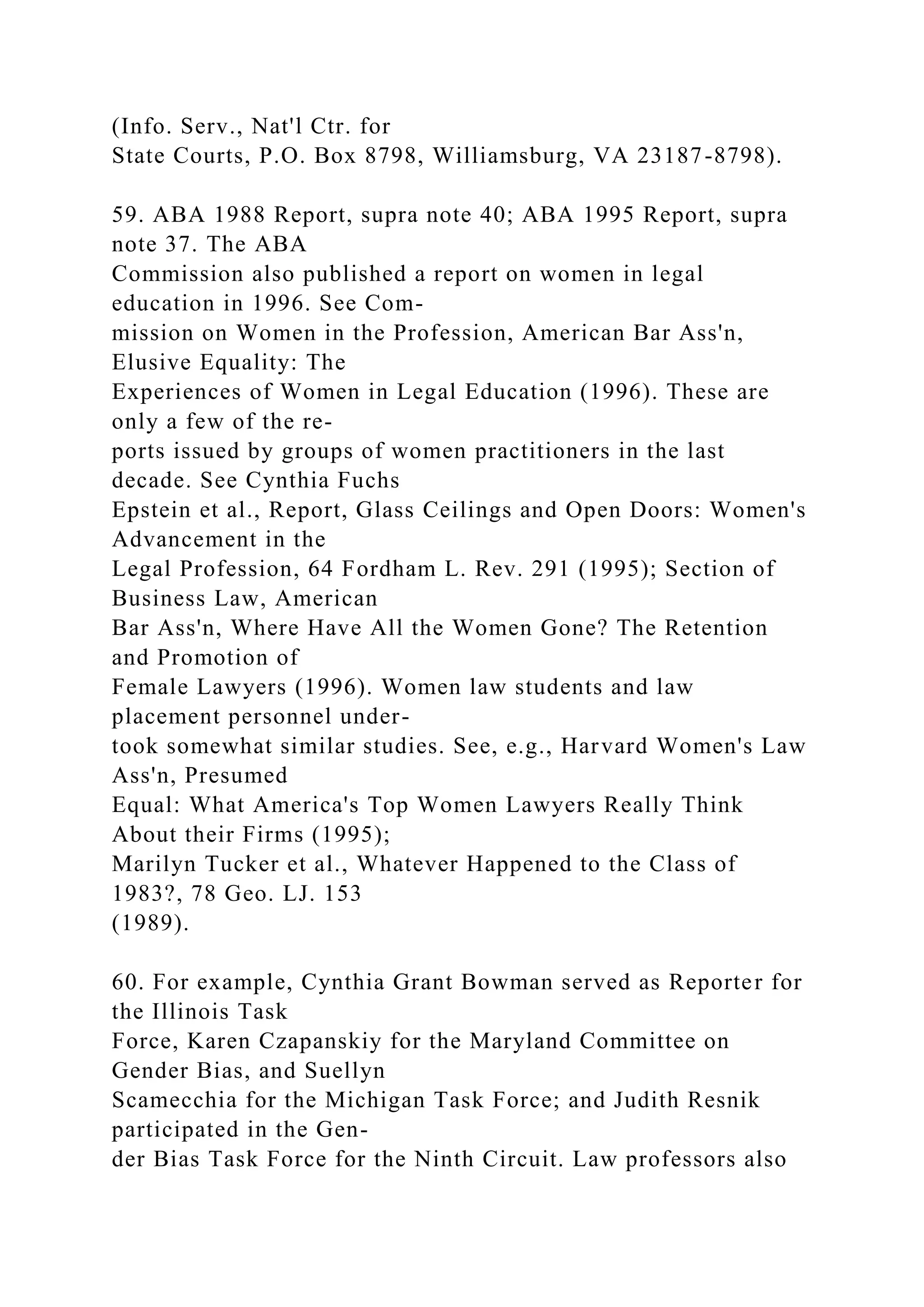 (Info. Serv., Nat'l Ctr. for
State Courts, P.O. Box 8798, Williamsburg, VA 23187-8798).
59. ABA 1988 Report, supra note 40; ABA 1995 Report, supra
note 37. The ABA
Commission also published a report on women in legal
education in 1996. See Com-
mission on Women in the Profession, American Bar Ass'n,
Elusive Equality: The
Experiences of Women in Legal Education (1996). These are
only a few of the re-
ports issued by groups of women practitioners in the last
decade. See Cynthia Fuchs
Epstein et al., Report, Glass Ceilings and Open Doors: Women's
Advancement in the
Legal Profession, 64 Fordham L. Rev. 291 (1995); Section of
Business Law, American
Bar Ass'n, Where Have All the Women Gone? The Retention
and Promotion of
Female Lawyers (1996). Women law students and law
placement personnel under-
took somewhat similar studies. See, e.g., Harvard Women's Law
Ass'n, Presumed
Equal: What America's Top Women Lawyers Really Think
About their Firms (1995);
Marilyn Tucker et al., Whatever Happened to the Class of
1983?, 78 Geo. LJ. 153
(1989).
60. For example, Cynthia Grant Bowman served as Reporter for
the Illinois Task
Force, Karen Czapanskiy for the Maryland Committee on
Gender Bias, and Suellyn
Scamecchia for the Michigan Task Force; and Judith Resnik
participated in the Gen-
der Bias Task Force for the Ninth Circuit. Law professors also
 
