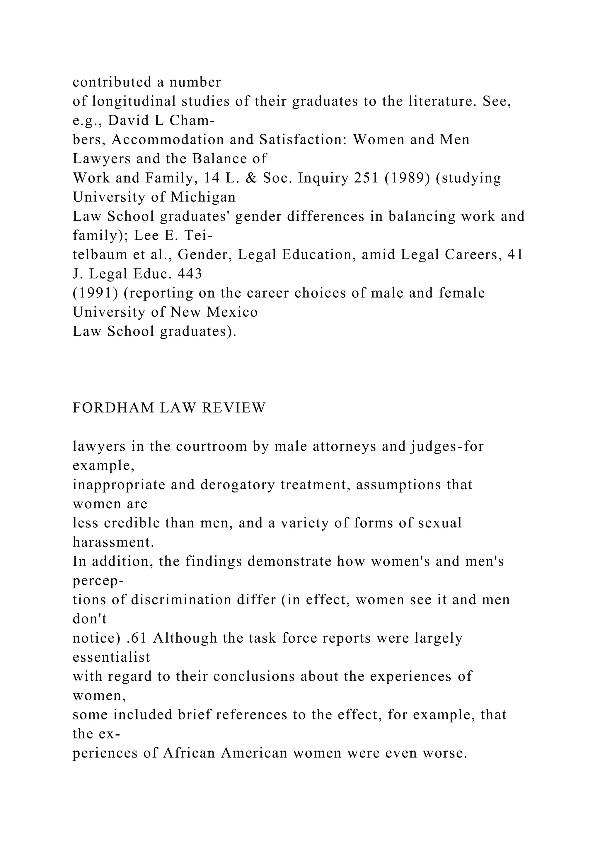 contributed a number
of longitudinal studies of their graduates to the literature. See,
e.g., David L Cham-
bers, Accommodation and Satisfaction: Women and Men
Lawyers and the Balance of
Work and Family, 14 L. & Soc. Inquiry 251 (1989) (studying
University of Michigan
Law School graduates' gender differences in balancing work and
family); Lee E. Tei-
telbaum et al., Gender, Legal Education, amid Legal Careers, 41
J. Legal Educ. 443
(1991) (reporting on the career choices of male and female
University of New Mexico
Law School graduates).
FORDHAM LAW REVIEW
lawyers in the courtroom by male attorneys and judges-for
example,
inappropriate and derogatory treatment, assumptions that
women are
less credible than men, and a variety of forms of sexual
harassment.
In addition, the findings demonstrate how women's and men's
percep-
tions of discrimination differ (in effect, women see it and men
don't
notice) .61 Although the task force reports were largely
essentialist
with regard to their conclusions about the experiences of
women,
some included brief references to the effect, for example, that
the ex-
periences of African American women were even worse.
 