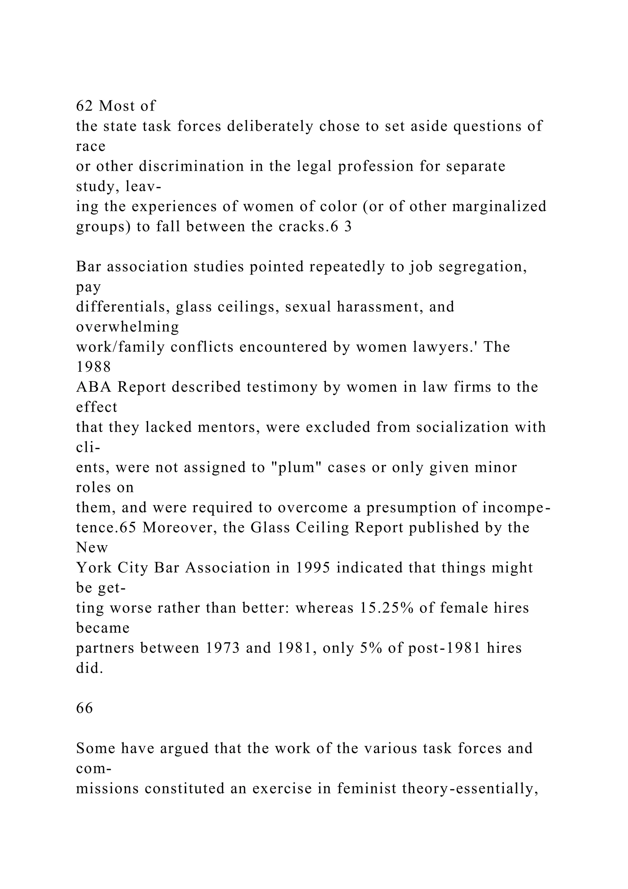 62 Most of
the state task forces deliberately chose to set aside questions of
race
or other discrimination in the legal profession for separate
study, leav-
ing the experiences of women of color (or of other marginalized
groups) to fall between the cracks.6 3
Bar association studies pointed repeatedly to job segregation,
pay
differentials, glass ceilings, sexual harassment, and
overwhelming
work/family conflicts encountered by women lawyers.' The
1988
ABA Report described testimony by women in law firms to the
effect
that they lacked mentors, were excluded from socialization with
cli-
ents, were not assigned to "plum" cases or only given minor
roles on
them, and were required to overcome a presumption of incompe-
tence.65 Moreover, the Glass Ceiling Report published by the
New
York City Bar Association in 1995 indicated that things might
be get-
ting worse rather than better: whereas 15.25% of female hires
became
partners between 1973 and 1981, only 5% of post-1981 hires
did.
66
Some have argued that the work of the various task forces and
com-
missions constituted an exercise in feminist theory-essentially,
 