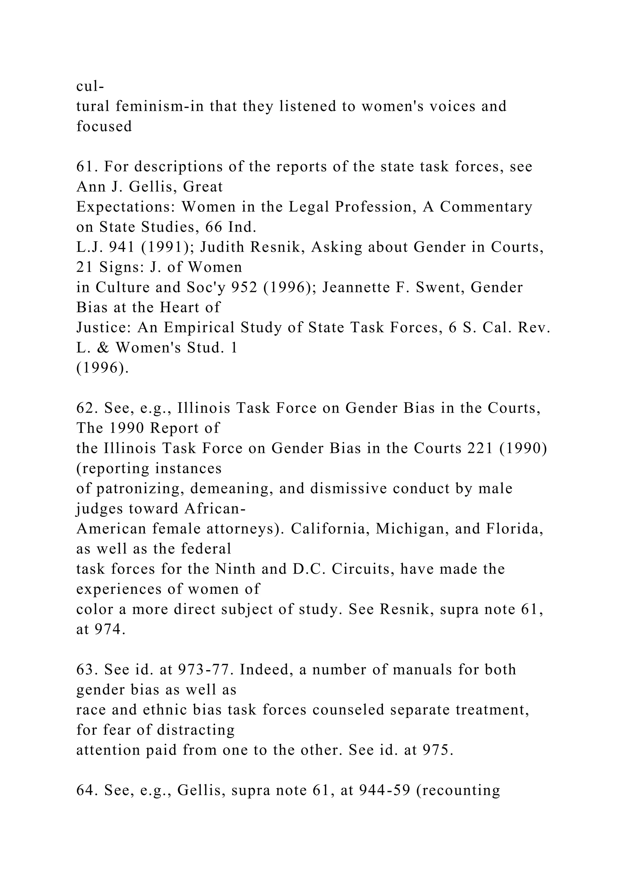 cul-
tural feminism-in that they listened to women's voices and
focused
61. For descriptions of the reports of the state task forces, see
Ann J. Gellis, Great
Expectations: Women in the Legal Profession, A Commentary
on State Studies, 66 Ind.
L.J. 941 (1991); Judith Resnik, Asking about Gender in Courts,
21 Signs: J. of Women
in Culture and Soc'y 952 (1996); Jeannette F. Swent, Gender
Bias at the Heart of
Justice: An Empirical Study of State Task Forces, 6 S. Cal. Rev.
L. & Women's Stud. 1
(1996).
62. See, e.g., Illinois Task Force on Gender Bias in the Courts,
The 1990 Report of
the Illinois Task Force on Gender Bias in the Courts 221 (1990)
(reporting instances
of patronizing, demeaning, and dismissive conduct by male
judges toward African-
American female attorneys). California, Michigan, and Florida,
as well as the federal
task forces for the Ninth and D.C. Circuits, have made the
experiences of women of
color a more direct subject of study. See Resnik, supra note 61,
at 974.
63. See id. at 973-77. Indeed, a number of manuals for both
gender bias as well as
race and ethnic bias task forces counseled separate treatment,
for fear of distracting
attention paid from one to the other. See id. at 975.
64. See, e.g., Gellis, supra note 61, at 944-59 (recounting
 