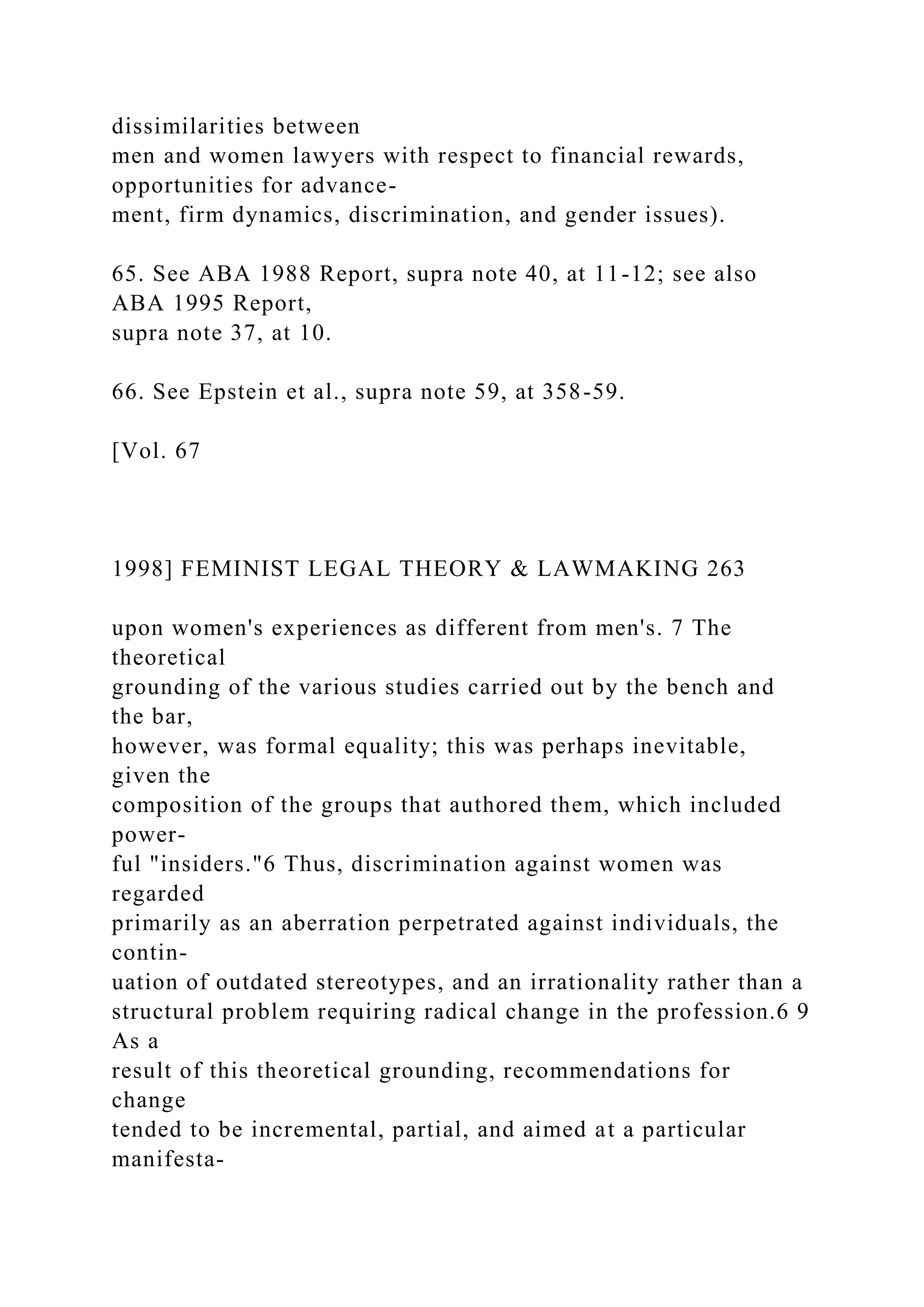 dissimilarities between
men and women lawyers with respect to financial rewards,
opportunities for advance-
ment, firm dynamics, discrimination, and gender issues).
65. See ABA 1988 Report, supra note 40, at 11-12; see also
ABA 1995 Report,
supra note 37, at 10.
66. See Epstein et al., supra note 59, at 358-59.
[Vol. 67
1998] FEMINIST LEGAL THEORY & LAWMAKING 263
upon women's experiences as different from men's. 7 The
theoretical
grounding of the various studies carried out by the bench and
the bar,
however, was formal equality; this was perhaps inevitable,
given the
composition of the groups that authored them, which included
power-
ful "insiders."6 Thus, discrimination against women was
regarded
primarily as an aberration perpetrated against individuals, the
contin-
uation of outdated stereotypes, and an irrationality rather than a
structural problem requiring radical change in the profession.6 9
As a
result of this theoretical grounding, recommendations for
change
tended to be incremental, partial, and aimed at a particular
manifesta-
 