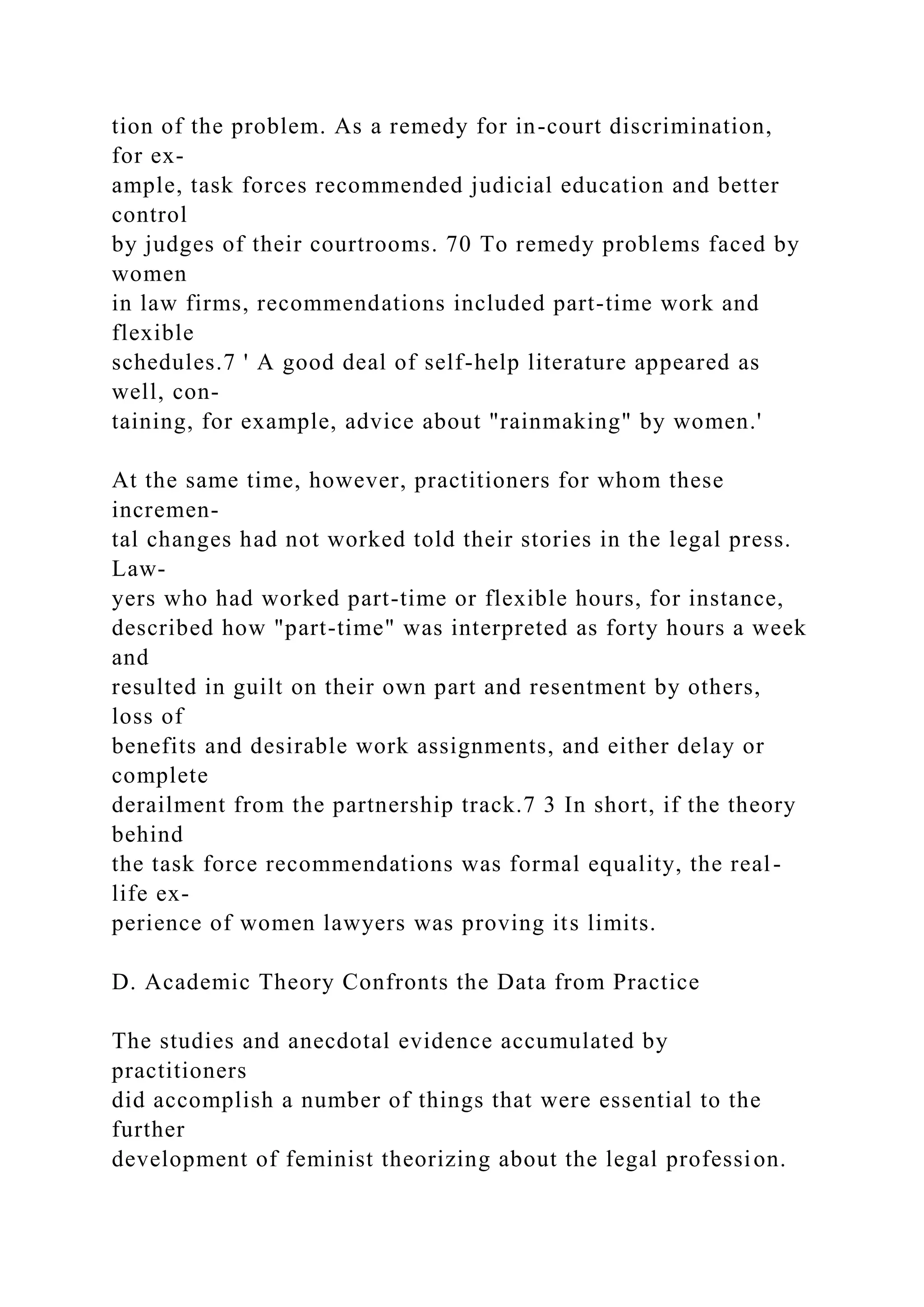 tion of the problem. As a remedy for in-court discrimination,
for ex-
ample, task forces recommended judicial education and better
control
by judges of their courtrooms. 70 To remedy problems faced by
women
in law firms, recommendations included part-time work and
flexible
schedules.7 ' A good deal of self-help literature appeared as
well, con-
taining, for example, advice about "rainmaking" by women.'
At the same time, however, practitioners for whom these
incremen-
tal changes had not worked told their stories in the legal press.
Law-
yers who had worked part-time or flexible hours, for instance,
described how "part-time" was interpreted as forty hours a week
and
resulted in guilt on their own part and resentment by others,
loss of
benefits and desirable work assignments, and either delay or
complete
derailment from the partnership track.7 3 In short, if the theory
behind
the task force recommendations was formal equality, the real-
life ex-
perience of women lawyers was proving its limits.
D. Academic Theory Confronts the Data from Practice
The studies and anecdotal evidence accumulated by
practitioners
did accomplish a number of things that were essential to the
further
development of feminist theorizing about the legal profession.
 