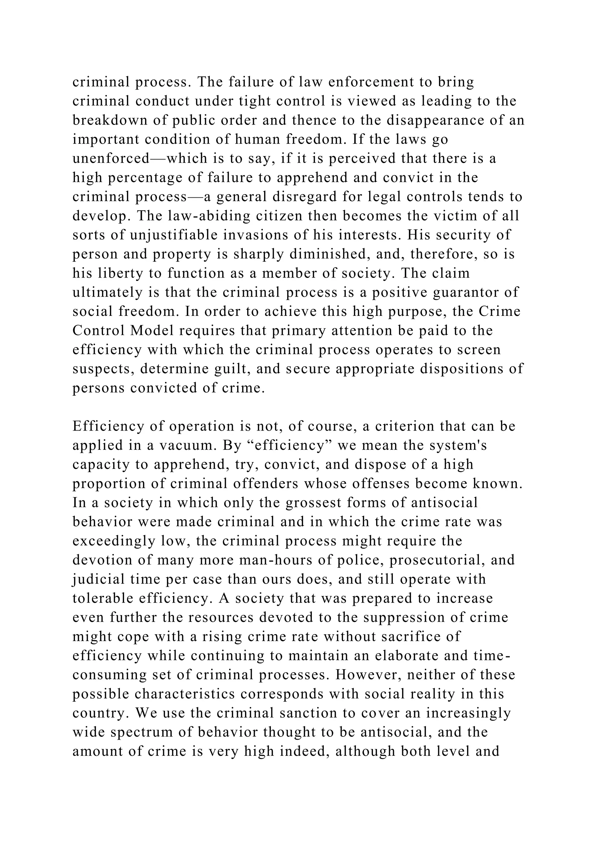 criminal process. The failure of law enforcement to bring
criminal conduct under tight control is viewed as leading to the
breakdown of public order and thence to the disappearance of an
important condition of human freedom. If the laws go
unenforced—which is to say, if it is perceived that there is a
high percentage of failure to apprehend and convict in the
criminal process—a general disregard for legal controls tends to
develop. The law-abiding citizen then becomes the victim of all
sorts of unjustifiable invasions of his interests. His security of
person and property is sharply diminished, and, therefore, so is
his liberty to function as a member of society. The claim
ultimately is that the criminal process is a positive guarantor of
social freedom. In order to achieve this high purpose, the Crime
Control Model requires that primary attention be paid to the
efficiency with which the criminal process operates to screen
suspects, determine guilt, and secure appropriate dispositions of
persons convicted of crime.
Efficiency of operation is not, of course, a criterion that can be
applied in a vacuum. By “efficiency” we mean the system's
capacity to apprehend, try, convict, and dispose of a high
proportion of criminal offenders whose offenses become known.
In a society in which only the grossest forms of antisocial
behavior were made criminal and in which the crime rate was
exceedingly low, the criminal process might require the
devotion of many more man-hours of police, prosecutorial, and
judicial time per case than ours does, and still operate with
tolerable efficiency. A society that was prepared to increase
even further the resources devoted to the suppression of crime
might cope with a rising crime rate without sacrifice of
efficiency while continuing to maintain an elaborate and time-
consuming set of criminal processes. However, neither of these
possible characteristics corresponds with social reality in this
country. We use the criminal sanction to cover an increasingly
wide spectrum of behavior thought to be antisocial, and the
amount of crime is very high indeed, although both level and
 