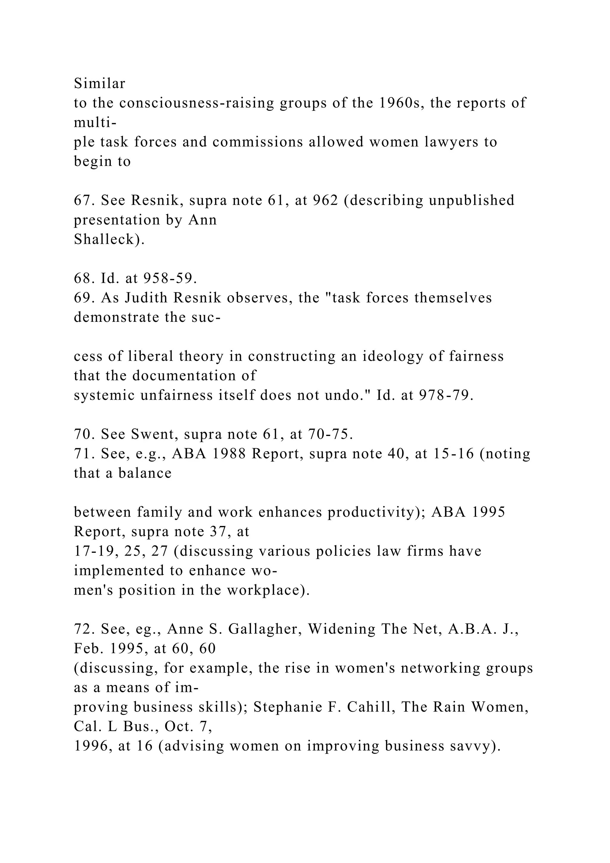 Similar
to the consciousness-raising groups of the 1960s, the reports of
multi-
ple task forces and commissions allowed women lawyers to
begin to
67. See Resnik, supra note 61, at 962 (describing unpublished
presentation by Ann
Shalleck).
68. Id. at 958-59.
69. As Judith Resnik observes, the "task forces themselves
demonstrate the suc-
cess of liberal theory in constructing an ideology of fairness
that the documentation of
systemic unfairness itself does not undo." Id. at 978-79.
70. See Swent, supra note 61, at 70-75.
71. See, e.g., ABA 1988 Report, supra note 40, at 15-16 (noting
that a balance
between family and work enhances productivity); ABA 1995
Report, supra note 37, at
17-19, 25, 27 (discussing various policies law firms have
implemented to enhance wo-
men's position in the workplace).
72. See, eg., Anne S. Gallagher, Widening The Net, A.B.A. J.,
Feb. 1995, at 60, 60
(discussing, for example, the rise in women's networking groups
as a means of im-
proving business skills); Stephanie F. Cahill, The Rain Women,
Cal. L Bus., Oct. 7,
1996, at 16 (advising women on improving business savvy).
 