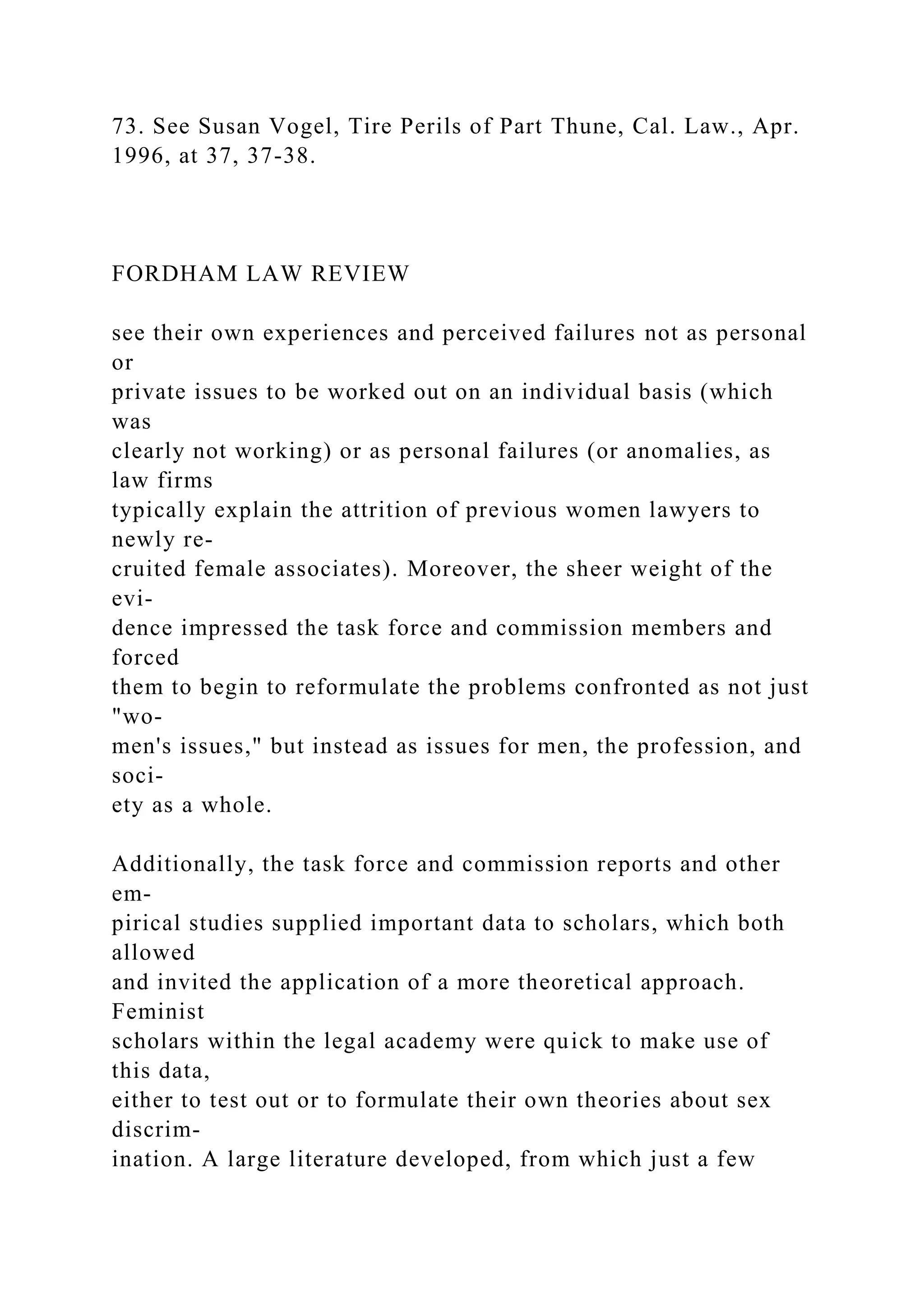 73. See Susan Vogel, Tire Perils of Part Thune, Cal. Law., Apr.
1996, at 37, 37-38.
FORDHAM LAW REVIEW
see their own experiences and perceived failures not as personal
or
private issues to be worked out on an individual basis (which
was
clearly not working) or as personal failures (or anomalies, as
law firms
typically explain the attrition of previous women lawyers to
newly re-
cruited female associates). Moreover, the sheer weight of the
evi-
dence impressed the task force and commission members and
forced
them to begin to reformulate the problems confronted as not just
"wo-
men's issues," but instead as issues for men, the profession, and
soci-
ety as a whole.
Additionally, the task force and commission reports and other
em-
pirical studies supplied important data to scholars, which both
allowed
and invited the application of a more theoretical approach.
Feminist
scholars within the legal academy were quick to make use of
this data,
either to test out or to formulate their own theories about sex
discrim-
ination. A large literature developed, from which just a few
 
