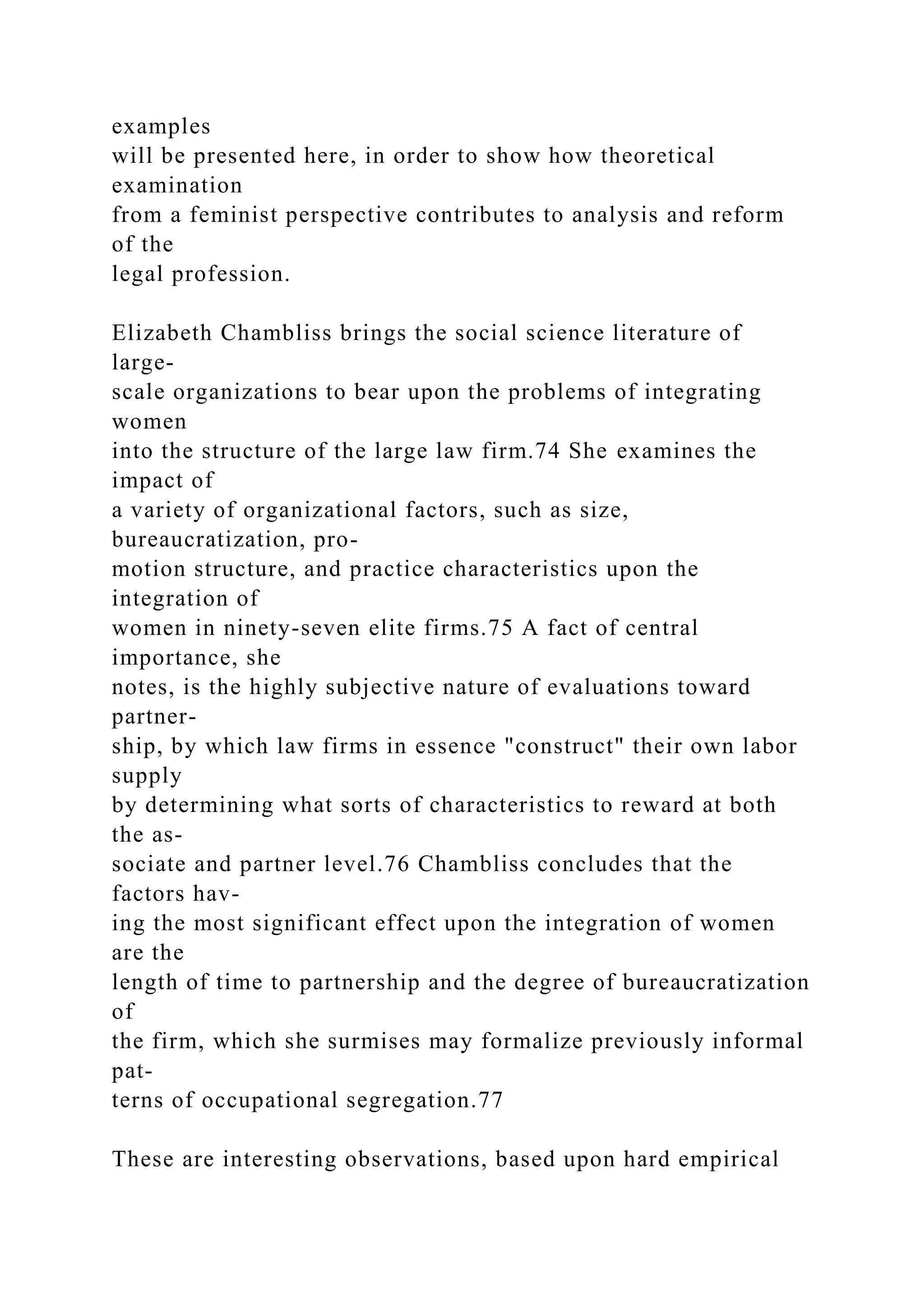 examples
will be presented here, in order to show how theoretical
examination
from a feminist perspective contributes to analysis and reform
of the
legal profession.
Elizabeth Chambliss brings the social science literature of
large-
scale organizations to bear upon the problems of integrating
women
into the structure of the large law firm.74 She examines the
impact of
a variety of organizational factors, such as size,
bureaucratization, pro-
motion structure, and practice characteristics upon the
integration of
women in ninety-seven elite firms.75 A fact of central
importance, she
notes, is the highly subjective nature of evaluations toward
partner-
ship, by which law firms in essence "construct" their own labor
supply
by determining what sorts of characteristics to reward at both
the as-
sociate and partner level.76 Chambliss concludes that the
factors hav-
ing the most significant effect upon the integration of women
are the
length of time to partnership and the degree of bureaucratization
of
the firm, which she surmises may formalize previously informal
pat-
terns of occupational segregation.77
These are interesting observations, based upon hard empirical
 