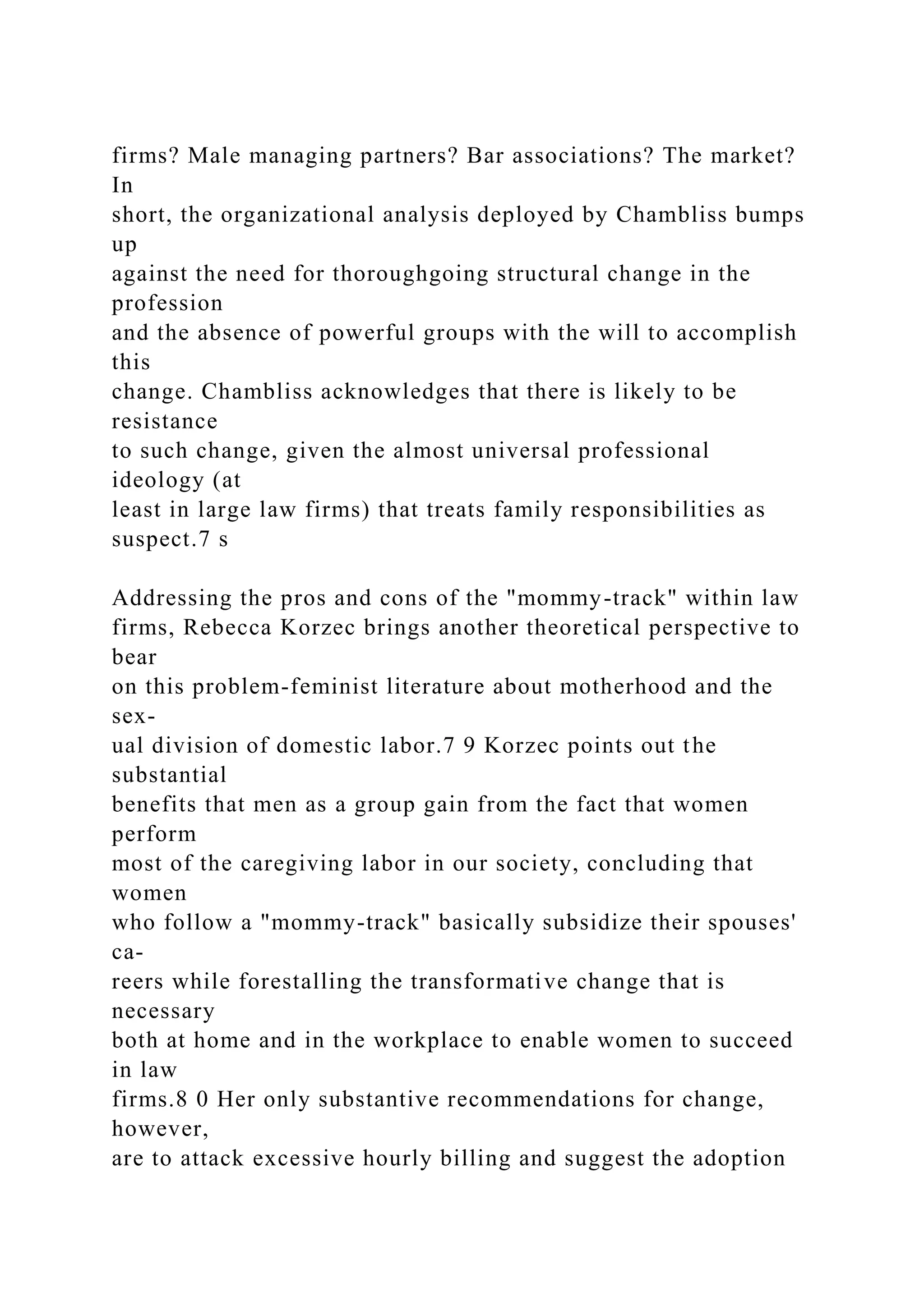 firms? Male managing partners? Bar associations? The market?
In
short, the organizational analysis deployed by Chambliss bumps
up
against the need for thoroughgoing structural change in the
profession
and the absence of powerful groups with the will to accomplish
this
change. Chambliss acknowledges that there is likely to be
resistance
to such change, given the almost universal professional
ideology (at
least in large law firms) that treats family responsibilities as
suspect.7 s
Addressing the pros and cons of the "mommy-track" within law
firms, Rebecca Korzec brings another theoretical perspective to
bear
on this problem-feminist literature about motherhood and the
sex-
ual division of domestic labor.7 9 Korzec points out the
substantial
benefits that men as a group gain from the fact that women
perform
most of the caregiving labor in our society, concluding that
women
who follow a "mommy-track" basically subsidize their spouses'
ca-
reers while forestalling the transformative change that is
necessary
both at home and in the workplace to enable women to succeed
in law
firms.8 0 Her only substantive recommendations for change,
however,
are to attack excessive hourly billing and suggest the adoption
 