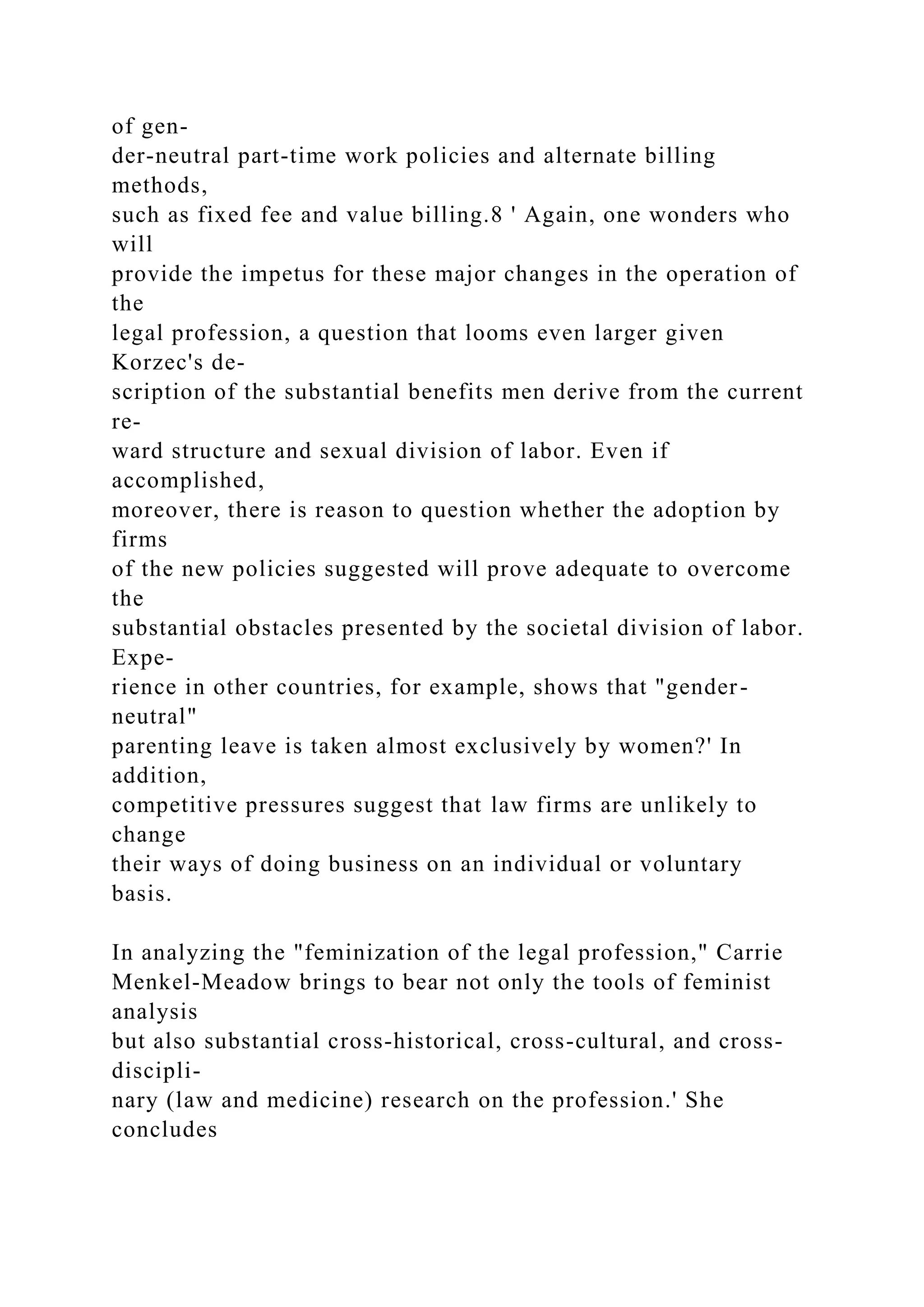 of gen-
der-neutral part-time work policies and alternate billing
methods,
such as fixed fee and value billing.8 ' Again, one wonders who
will
provide the impetus for these major changes in the operation of
the
legal profession, a question that looms even larger given
Korzec's de-
scription of the substantial benefits men derive from the current
re-
ward structure and sexual division of labor. Even if
accomplished,
moreover, there is reason to question whether the adoption by
firms
of the new policies suggested will prove adequate to overcome
the
substantial obstacles presented by the societal division of labor.
Expe-
rience in other countries, for example, shows that "gender-
neutral"
parenting leave is taken almost exclusively by women?' In
addition,
competitive pressures suggest that law firms are unlikely to
change
their ways of doing business on an individual or voluntary
basis.
In analyzing the "feminization of the legal profession," Carrie
Menkel-Meadow brings to bear not only the tools of feminist
analysis
but also substantial cross-historical, cross-cultural, and cross-
discipli-
nary (law and medicine) research on the profession.' She
concludes
 