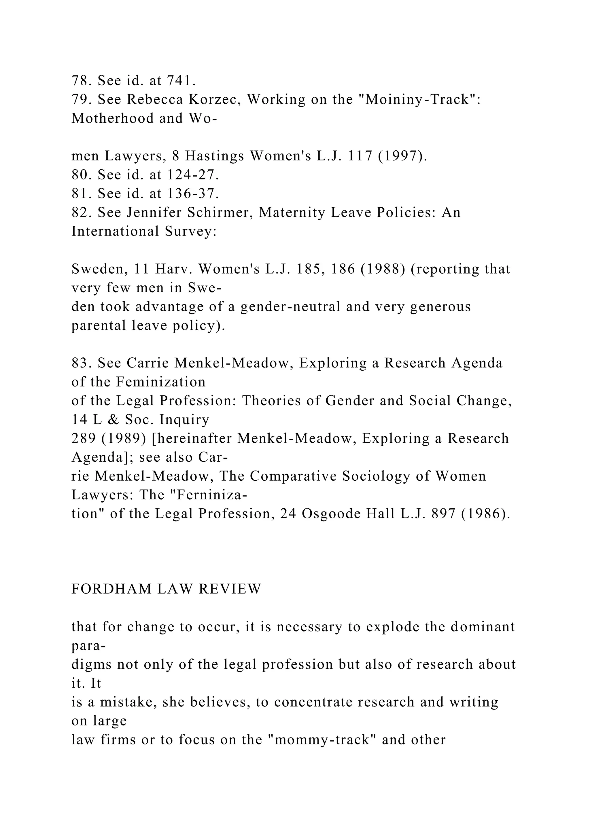 78. See id. at 741.
79. See Rebecca Korzec, Working on the "Moininy-Track":
Motherhood and Wo-
men Lawyers, 8 Hastings Women's L.J. 117 (1997).
80. See id. at 124-27.
81. See id. at 136-37.
82. See Jennifer Schirmer, Maternity Leave Policies: An
International Survey:
Sweden, 11 Harv. Women's L.J. 185, 186 (1988) (reporting that
very few men in Swe-
den took advantage of a gender-neutral and very generous
parental leave policy).
83. See Carrie Menkel-Meadow, Exploring a Research Agenda
of the Feminization
of the Legal Profession: Theories of Gender and Social Change,
14 L & Soc. Inquiry
289 (1989) [hereinafter Menkel-Meadow, Exploring a Research
Agenda]; see also Car-
rie Menkel-Meadow, The Comparative Sociology of Women
Lawyers: The "Ferniniza-
tion" of the Legal Profession, 24 Osgoode Hall L.J. 897 (1986).
FORDHAM LAW REVIEW
that for change to occur, it is necessary to explode the dominant
para-
digms not only of the legal profession but also of research about
it. It
is a mistake, she believes, to concentrate research and writing
on large
law firms or to focus on the "mommy-track" and other
 