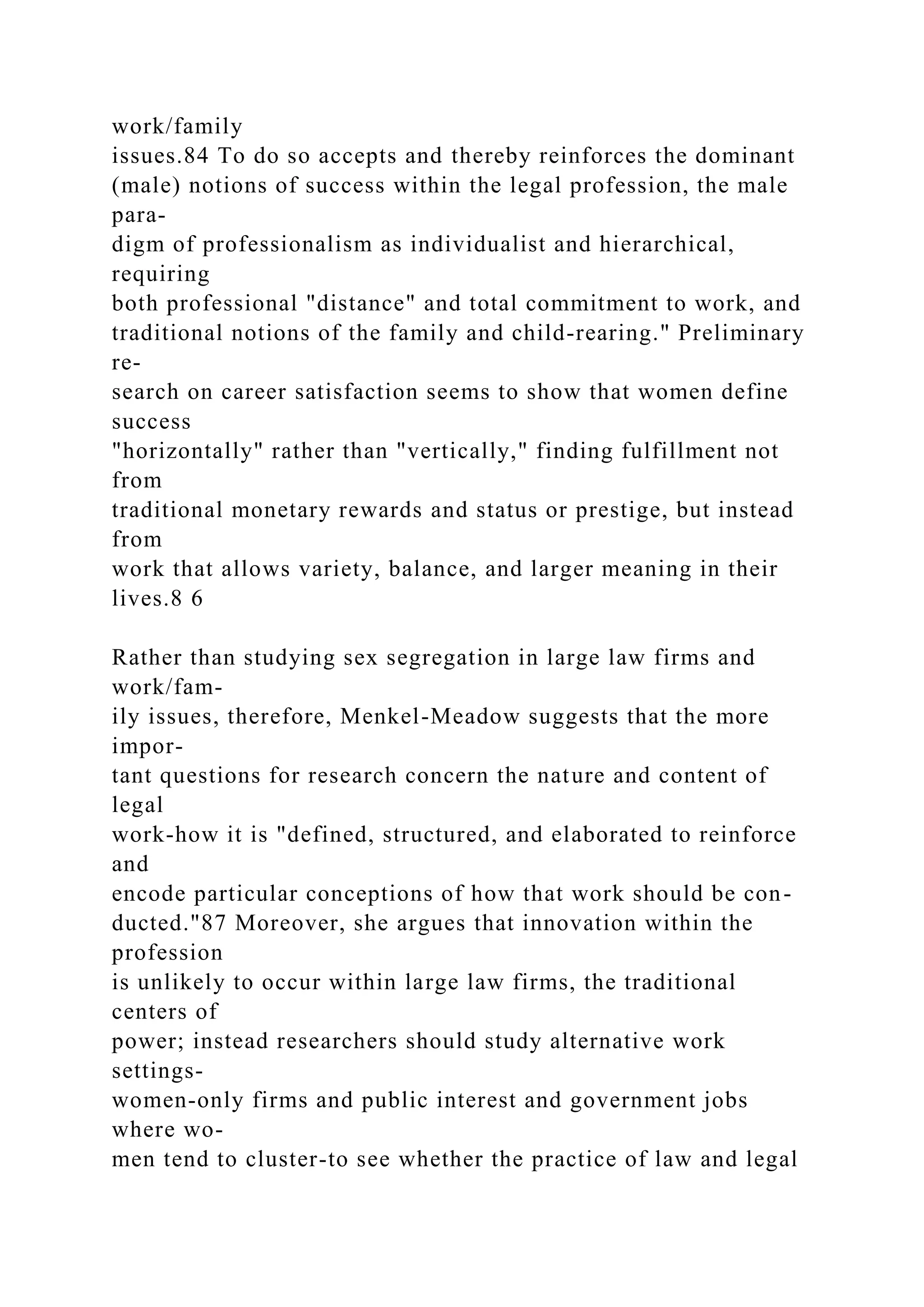 work/family
issues.84 To do so accepts and thereby reinforces the dominant
(male) notions of success within the legal profession, the male
para-
digm of professionalism as individualist and hierarchical,
requiring
both professional "distance" and total commitment to work, and
traditional notions of the family and child-rearing." Preliminary
re-
search on career satisfaction seems to show that women define
success
"horizontally" rather than "vertically," finding fulfillment not
from
traditional monetary rewards and status or prestige, but instead
from
work that allows variety, balance, and larger meaning in their
lives.8 6
Rather than studying sex segregation in large law firms and
work/fam-
ily issues, therefore, Menkel-Meadow suggests that the more
impor-
tant questions for research concern the nature and content of
legal
work-how it is "defined, structured, and elaborated to reinforce
and
encode particular conceptions of how that work should be con-
ducted."87 Moreover, she argues that innovation within the
profession
is unlikely to occur within large law firms, the traditional
centers of
power; instead researchers should study alternative work
settings-
women-only firms and public interest and government jobs
where wo-
men tend to cluster-to see whether the practice of law and legal
 