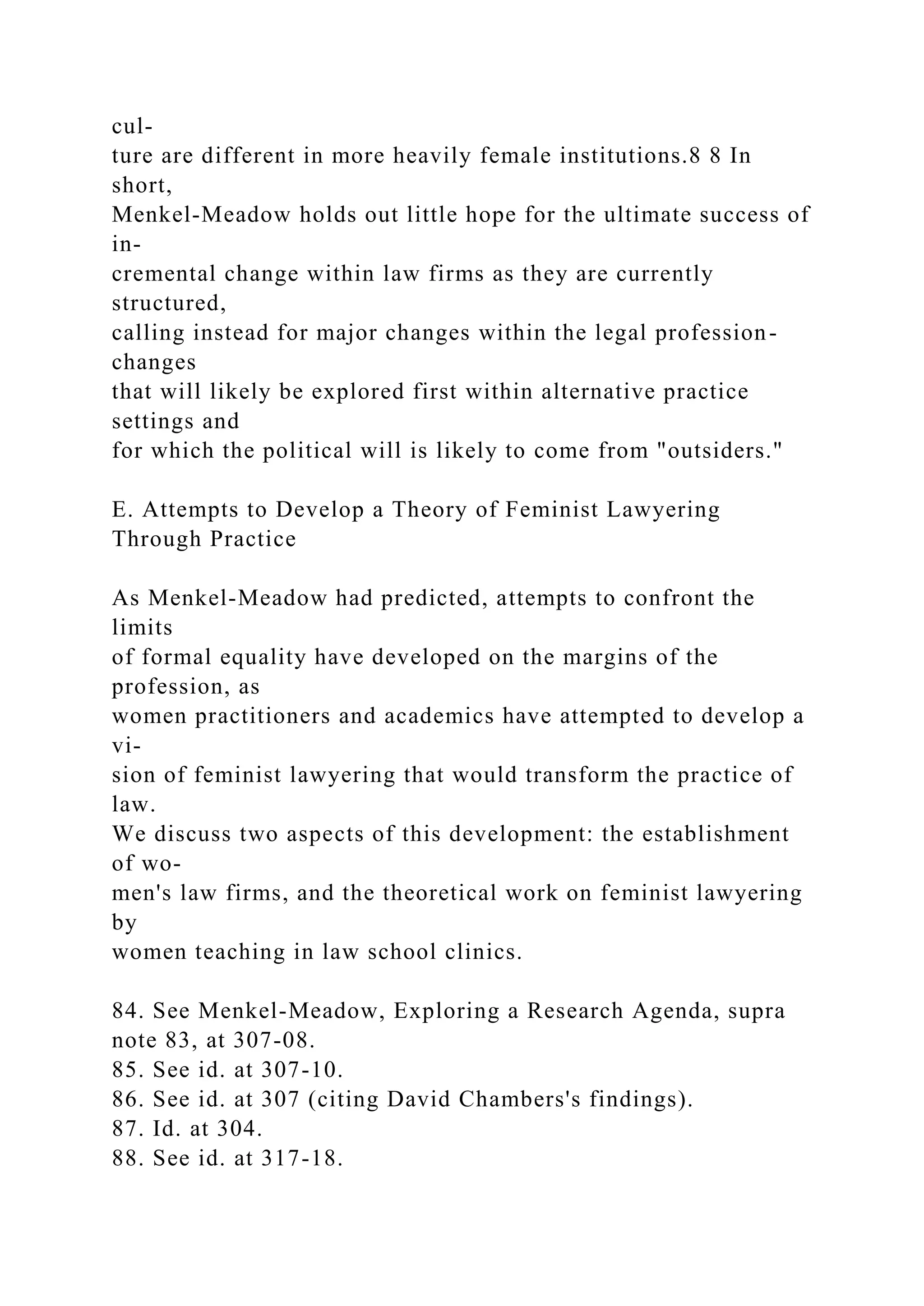 cul-
ture are different in more heavily female institutions.8 8 In
short,
Menkel-Meadow holds out little hope for the ultimate success of
in-
cremental change within law firms as they are currently
structured,
calling instead for major changes within the legal profession-
changes
that will likely be explored first within alternative practice
settings and
for which the political will is likely to come from "outsiders."
E. Attempts to Develop a Theory of Feminist Lawyering
Through Practice
As Menkel-Meadow had predicted, attempts to confront the
limits
of formal equality have developed on the margins of the
profession, as
women practitioners and academics have attempted to develop a
vi-
sion of feminist lawyering that would transform the practice of
law.
We discuss two aspects of this development: the establishment
of wo-
men's law firms, and the theoretical work on feminist lawyering
by
women teaching in law school clinics.
84. See Menkel-Meadow, Exploring a Research Agenda, supra
note 83, at 307-08.
85. See id. at 307-10.
86. See id. at 307 (citing David Chambers's findings).
87. Id. at 304.
88. See id. at 317-18.
 